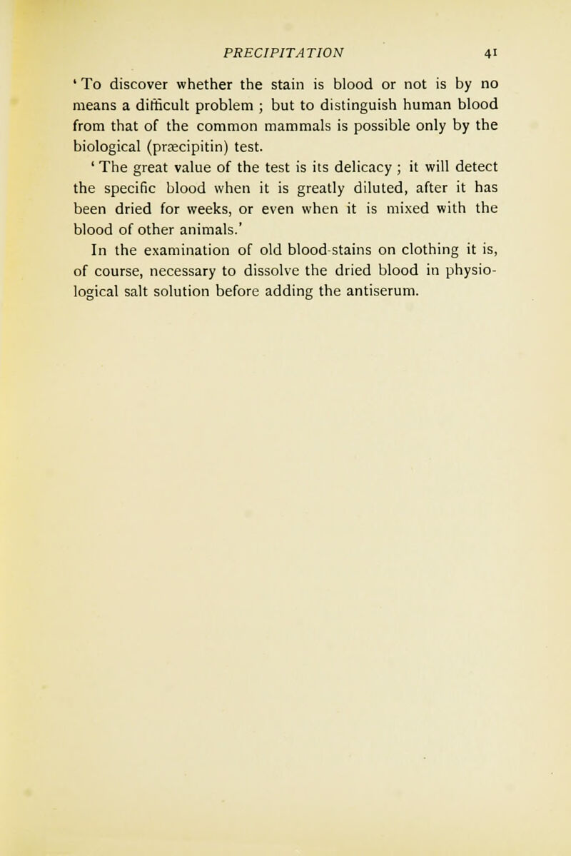' To discover whether the stain is blood or not is by no means a difficult problem ; but to distinguish human blood from that of the common mammals is possible only by the biological (prsecipitin) test. ' The great value of the test is its delicacy ; it will detect the specific blood when it is greatly diluted, after it has been dried for weeks, or even when it is mixed with the blood of other animals.' In the examination of old blood-stains on clothing it is, of course, necessary to dissolve the dried blood in physio- logical salt solution before adding the antiserum.