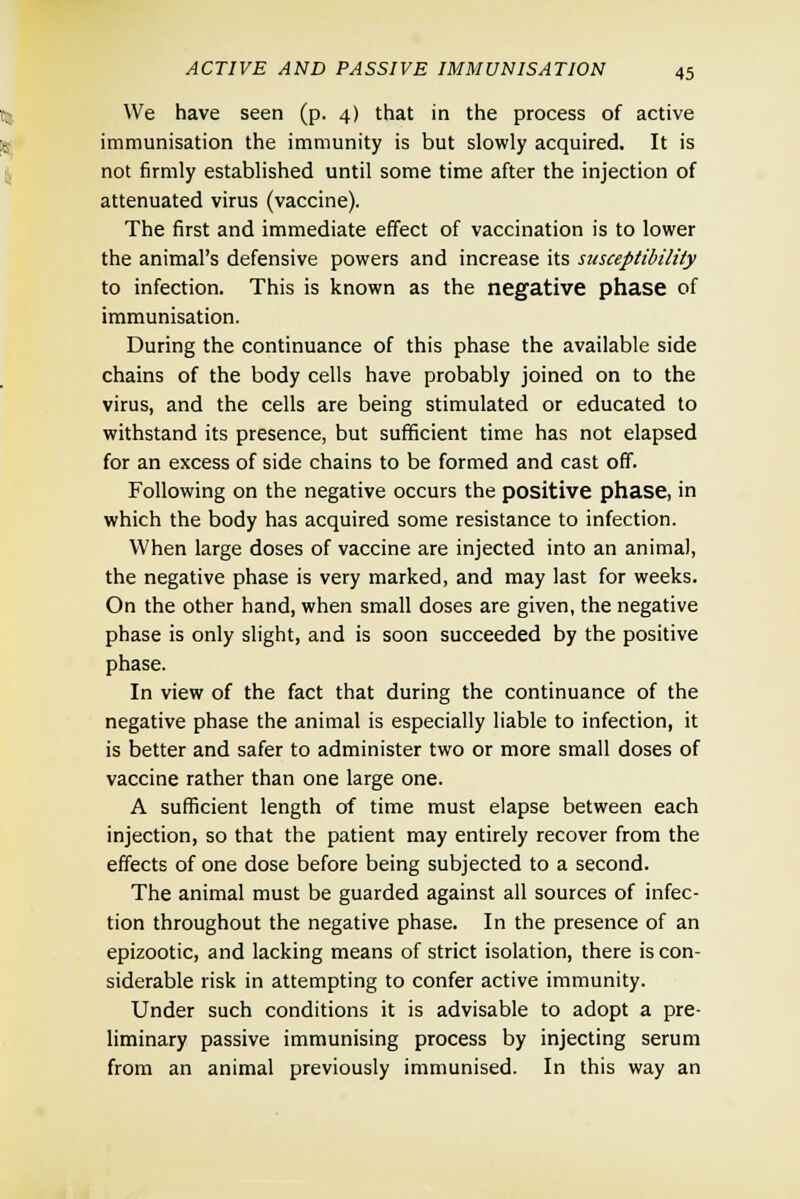 We have seen (p. 4) that in the process of active immunisation the immunity is but slowly acquired. It is not firmly established until some time after the injection of attenuated virus (vaccine). The first and immediate effect of vaccination is to lower the animal's defensive powers and increase its susceptibility to infection. This is known as the negative phase of immunisation. During the continuance of this phase the available side chains of the body cells have probably joined on to the virus, and the cells are being stimulated or educated to withstand its presence, but sufficient time has not elapsed for an excess of side chains to be formed and cast off. Following on the negative occurs the positive phase, in which the body has acquired some resistance to infection. When large doses of vaccine are injected into an animal, the negative phase is very marked, and may last for weeks. On the other hand, when small doses are given, the negative phase is only slight, and is soon succeeded by the positive phase. In view of the fact that during the continuance of the negative phase the animal is especially liable to infection, it is better and safer to administer two or more small doses of vaccine rather than one large one. A sufficient length of time must elapse between each injection, so that the patient may entirely recover from the effects of one dose before being subjected to a second. The animal must be guarded against all sources of infec- tion throughout the negative phase. In the presence of an epizootic, and lacking means of strict isolation, there is con- siderable risk in attempting to confer active immunity. Under such conditions it is advisable to adopt a pre- liminary passive immunising process by injecting serum from an animal previously immunised. In this way an