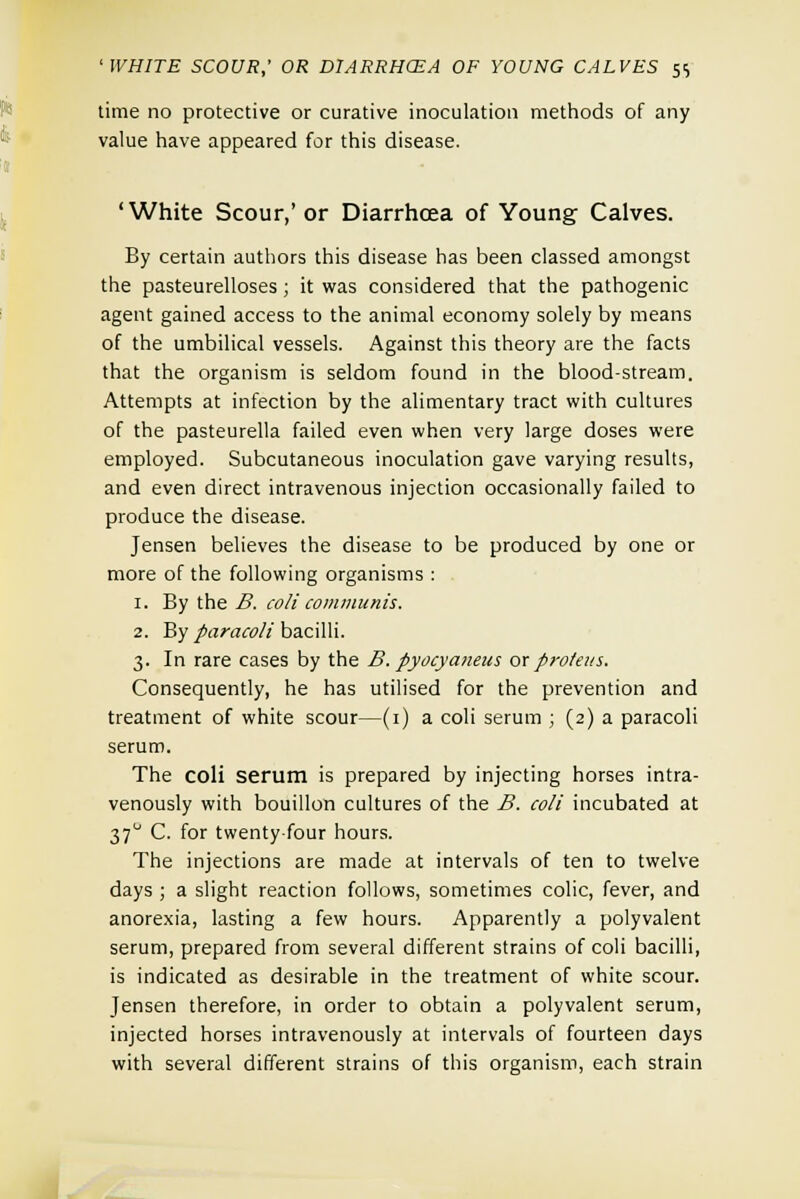 'WHITE SCOUR,' OR DIARRHCEA OF YOUNG CALVES 5$ time no protective or curative inoculation methods of any value have appeared for this disease. 'White Scour,' or Diarrhoea of Young Calves. By certain authors this disease has been classed amongst the pasteurelloses; it was considered that the pathogenic agent gained access to the animal economy solely by means of the umbilical vessels. Against this theory are the facts that the organism is seldom found in the blood-stream. Attempts at infection by the alimentary tract with cultures of the pasteurella failed even when very large doses were employed. Subcutaneous inoculation gave varying results, and even direct intravenous injection occasionally failed to produce the disease. Jensen believes the disease to be produced by one or more of the following organisms : 1. By the B. coli communis. 2. By paracoli bacilli. 3. In rare cases by the B. pyocyaneus ox protein. Consequently, he has utilised for the prevention and treatment of white scour—(1) a coli serum ; (2) a paracoli serum. The coli serum is prepared by injecting horses intra- venously with bouillon cultures of the B. coli incubated at 370 C. for twenty-four hours. The injections are made at intervals of ten to twelve days ; a slight reaction follows, sometimes colic, fever, and anorexia, lasting a few hours. Apparently a polyvalent serum, prepared from several different strains of coli bacilli, is indicated as desirable in the treatment of white scour. Jensen therefore, in order to obtain a polyvalent serum, injected horses intravenously at intervals of fourteen days with several different strains of this organism, each strain