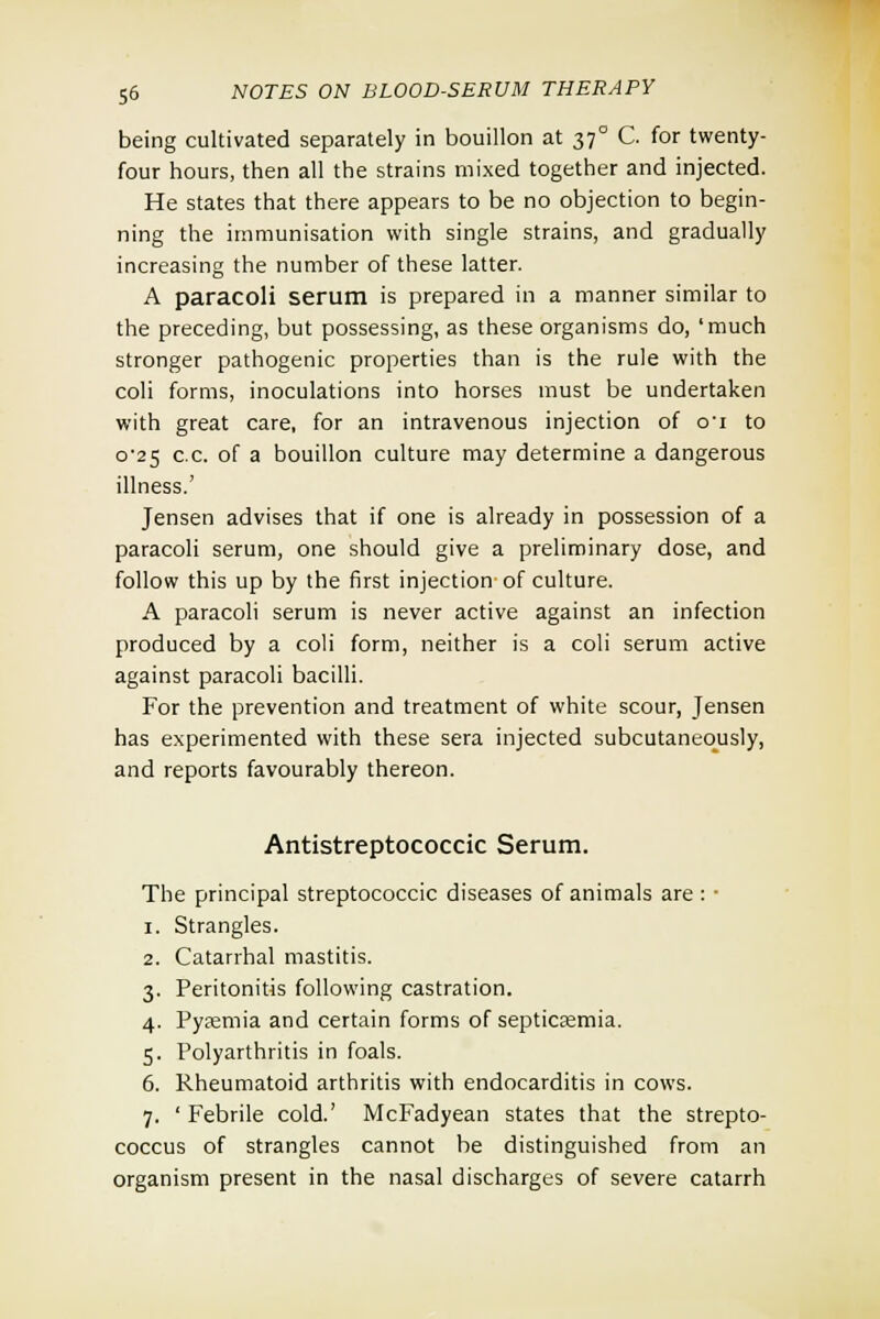 being cultivated separately in bouillon at 37° C. for twenty- four hours, then all the strains mixed together and injected. He states that there appears to be no objection to begin- ning the immunisation with single strains, and gradually increasing the number of these latter. A paracoli serum is prepared in a manner similar to the preceding, but possessing, as these organisms do, 'much stronger pathogenic properties than is the rule with the coli forms, inoculations into horses must be undertaken with great care, for an intravenous injection of 01 to 0-25 c.c. of a bouillon culture may determine a dangerous illness.' Jensen advises that if one is already in possession of a paracoli serum, one should give a preliminary dose, and follow this up by the first injection of culture. A paracoli serum is never active against an infection produced by a coli form, neither is a coli serum active against paracoli bacilli. For the prevention and treatment of white scour, Jensen has experimented with these sera injected subcutaneously, and reports favourably thereon. Antistreptococcic Serum. The principal streptococcic diseases of animals are : ■ 1. Strangles. 2. Catarrhal mastitis. 3. Peritonitis following castration. 4. Pyremia and certain forms of septicemia. 5. Polyarthritis in foals. 6. Rheumatoid arthritis with endocarditis in cows. 7. ' Febrile cold.' McFadyean states that the strepto- coccus of strangles cannot be distinguished from an organism present in the nasal discharges of severe catarrh