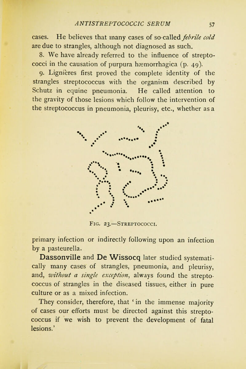 cases. He believes that many cases of so-called febrile cold are due to strangles, although not diagnosed as such. 8. We have already referred to the influence of strepto- cocci in the causation of purpura hemorrhagica (p. 49). 9. Lignieres first proved the complete identity of the strangles streptococcus with the organism described by Schutz in equine pneumonia. He called attention to the gravity of those lesions which follow the intervention of the streptococcus in pneumonia, pleurisy, etc., whether as a ••. • •• ; .* \ • : • • • • • .: .•* : : { ..••• Fig. 23.—Streptococci. primary infection or indirectly following upon an infection by a pasteurella. Dassonville and De Wissocq later studied systemati- cally many cases of strangles, pneumonia, and pleurisy, and, without a single exception, always found the strepto- coccus of strangles in the diseased tissues, either in pure culture or as a mixed infection. They consider, therefore, that ' in the immense majority of cases our efforts must be directed against this strepto- coccus if we wish to prevent the development of fatal lesions.'