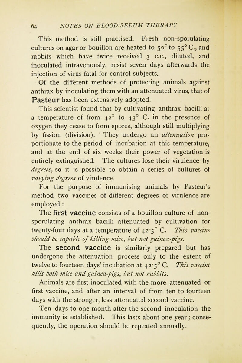 This method is still practised. Fresh non-sporulating cultures on agar or bouillon are heated to 50° to 550 C, and rabbits which have twice received 3 c.c, diluted, and inoculated intravenously, resist seven days afterwards the injection of virus fatal for control subjects. Of the different methods of protecting animals against anthrax by inoculating them with an attenuated virus, that of Pasteur has been extensively adopted. This scientist found that by cultivating anthrax bacilli at a temperature of from 420 to 430 C. in the presence of oxygen they cease to form spores, although still multiplying by fission (division). They undergo an attenuation pro- portionate to the period of incubation at this temperature, and at the end of six weeks their power of vegetation is entirely extinguished. The cultures lose their virulence by degrees, so it is possible to obtain a series of cultures of varying degrees of virulence. For the purpose of immunising animals by Pasteur's method two vaccines of different degrees of virulence are employed : The first vaccine consists of a bouillon culture of non- sporulating anthrax bacilli attenuated by cultivation for twenty-four days at a temperature of 42-5° C. This vaccine should be capable of killing mice, but not guinea-pigs. The second vaccine is similarly prepared but has undergone the attenuation process only to the extent of twelve to fourteen days' incubation at 42'5° C. This vaccine kills both mice and guinea-pigs, but not rabbits. Animals are first inoculated with the more attenuated or first vaccine, and after an interval of from ten to fourteen days with the stronger, less attenuated second vaccine. Ten days to one month after the second inoculation the immunity is established. This lasts about one year ; conse- quently, the operation should be repeated annually.