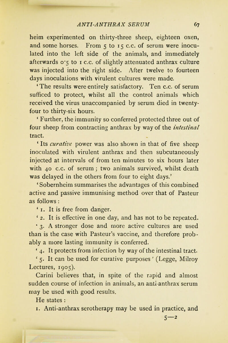 heim experimented on thirty-three sheep, eighteen oxen, and some horses. From 5 to 15 c.c. of serum were inocu- lated into the left side of the animals, and immediately afterwards o'5 to 1 c.c. of slightly attenuated anthrax culture was injected into the right side. After twelve to fourteen days inoculations with virulent cultures were made. ' The results were entirely satisfactory. Ten c.c. of serum sufficed to protect, whilst all the control animals which received the virus unaccompanied by serum died in twenty- four to thirty-six hours. ' Further, the immunity so conferred protected three out of four sheep from contracting anthrax by way of the intestinal tract. ' Its curative power was also shown in that of five sheep inoculated with virulent anthrax and then subcutaneously injected at intervals of from ten minutes to six hours later with 40 c.c. of serum ; two animals survived, whilst death was delayed in the others from four to eight days.' 'Sobernheim summarises the advantages of this combined active and passive immunising method over that of Pasteur as follows : ' 1. It is free from danger. ' 2. It is effective in one day, and has not to be repeated. ' 3. A stronger dose and more active cultures are used than is the case with Pasteur's vaccine, and therefore prob- ably a more lasting immunity is conferred. ' 4. It protects from infection by way of the intestinal tract. ' 5. It can be used for curative purposes ' (Legge, Milroy Lectures, 1905). Carini believes that, in spite of the rapid and almost sudden course of infection in animals, an anti-anthrax serum may be used with good results. He states : 1. Anti-anthrax serotherapy may be used in practice, and 5—2