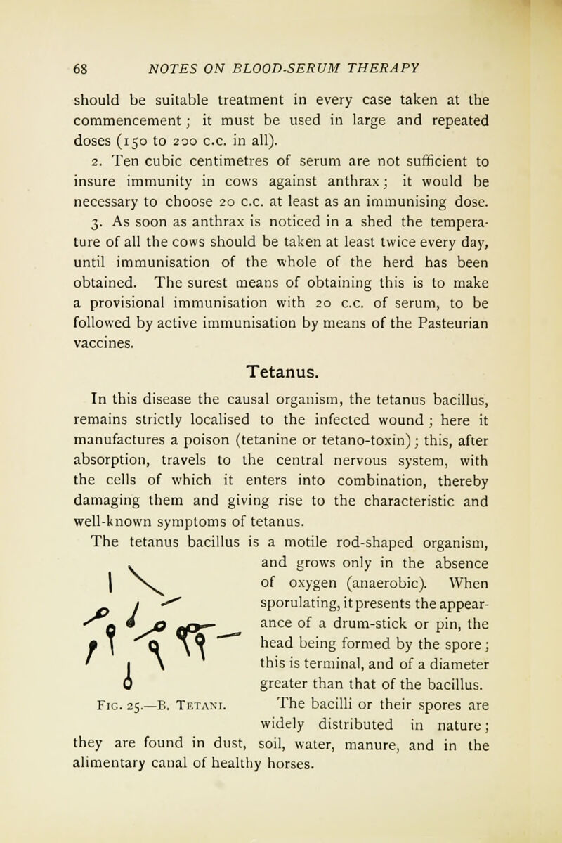 should be suitable treatment in every case taken at the commencement; it must be used in large and repeated doses (150 to 200 c.c. in all). 2. Ten cubic centimetres of serum are not sufficient to insure immunity in cows against anthrax; it would be necessary to choose 20 c.c. at least as an immunising dose. 3. As soon as anthrax is noticed in a shed the tempera- ture of all the cows should be taken at least twice every day, until immunisation of the whole of the herd has been obtained. The surest means of obtaining this is to make a provisional immunisation with 20 c.c. of serum, to be followed by active immunisation by means of the Pasteurian vaccines. Tetanus. In this disease the causal organism, the tetanus bacillus, remains strictly localised to the infected wound ; here it manufactures a poison (tetanine or tetano-toxin); this, after absorption, travels to the central nervous system, with the cells of which it enters into combination, thereby damaging them and giving rise to the characteristic and well-known symptoms of tetanus. The tetanus bacillus is a motile rod-shaped organism, and grows only in the absence of oxygen (anaerobic). When j «*^' sporulating, it presents the appear- •'jj 4 jq f{y~ ance of a drum-stick or pin, the ;\ Q \Q ' head being formed by the spore; I \ this is terminal, and of a diameter y greater than that of the bacillus. Fig. 25.—B. Tetani. The bacilli or their spores are widely distributed in nature; they are found in dust, soil, water, manure, and in the alimentary canal of healthy horses.