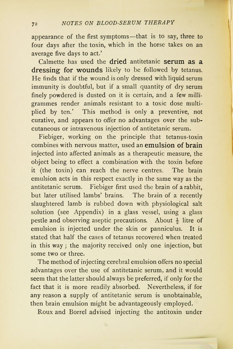 appearance of the first symptoms—that is to say, three to four days after the toxin, which in the horse takes on an average five days to act.' Calmette has used the dried antitetanic serum as a dressing for wounds likely to be followed by tetanus. He finds that if the wound is only dressed with liquid serum immunity is doubtful, but if a small quantity of dry serum finely powdered is dusted on it is certain, and a few milli- grammes render animals resistant to a toxic dose multi- plied by ten.' This method is only a preventive, not curative, and appears to offer no advantages over the sub- cutaneous or intravenous injection of antitetanic serum. Fiebiger, working on the principle that tetanus-toxin combines with nervous matter, used an emulsion of brain injected into affected animals as a therapeutic measure, the object being to effect a combination with the toxin before it (the toxin) can reach the nerve centres. The brain emulsion acts in this respect exactly in the same way as the antitetanic serum. Fiebiger first used the brain of a rabbit, but later utilised lambs' brains. The brain of a recently slaughtered lamb is rubbed down with physiological salt solution (see Appendix) in a glass vessel, using a glass pestle and observing aseptic precautions. About § litre of emulsion is injected under the skin or panniculus. It is stated that half the cases of tetanus recovered when treated in this way ; the majority received only one injection, but some two or three. The method of injecting cerebral emulsion offers no special advantages over the use of antitetanic serum, and it would seem that the latter should always be preferred, if only for the fact that it is more readily absorbed. Nevertheless, if for any reason a supply of antitetanic serum is unobtainable, then brain emulsion might be advantageously employed. Roux and Borrel advised injecting the antitoxin under