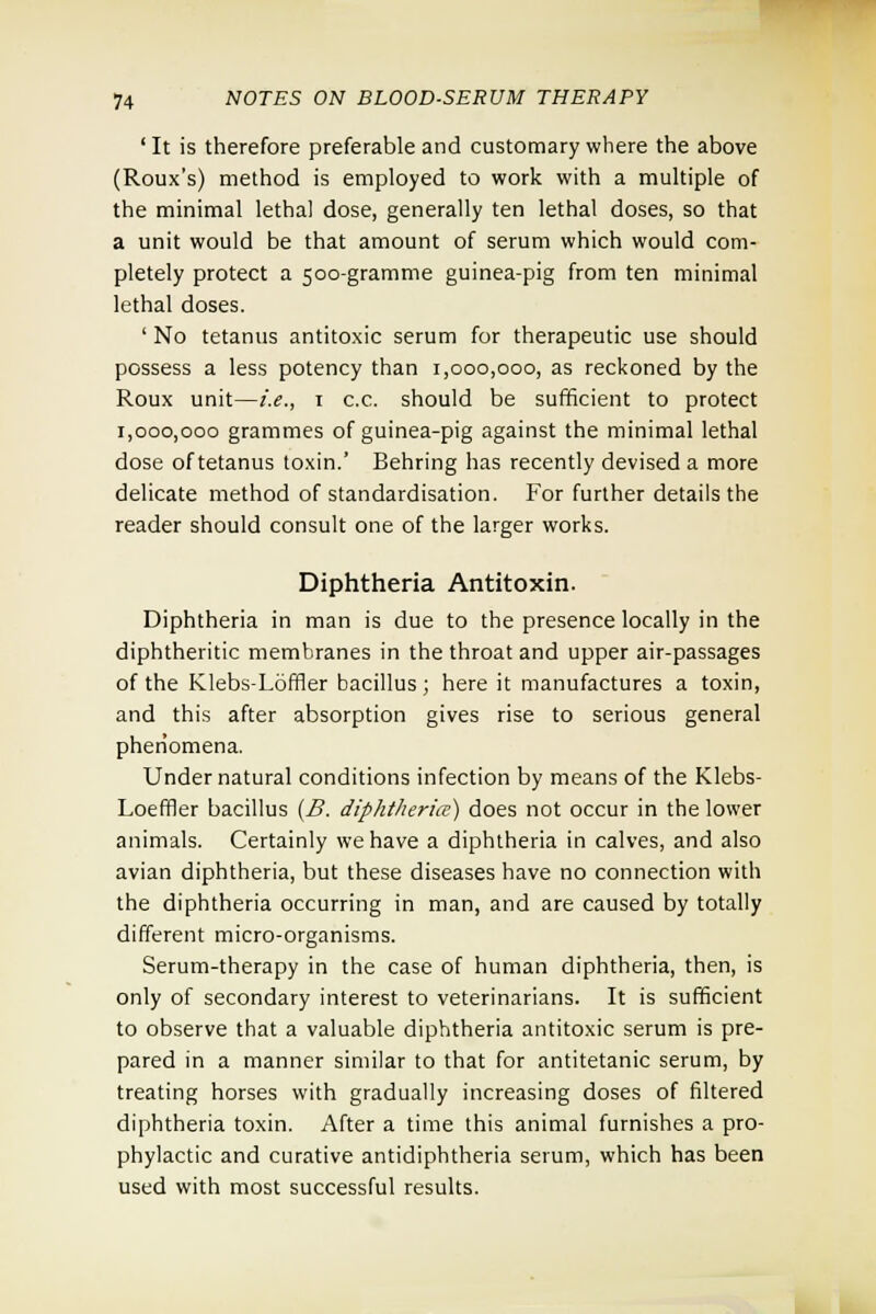 'It is therefore preferable and customary where the above (Roux's) method is employed to work with a multiple of the minimal lethal dose, generally ten lethal doses, so that a unit would be that amount of serum which would com- pletely protect a 500-gramme guinea-pig from ten minimal lethal doses. ' No tetanus antitoxic serum for therapeutic use should possess a less potency than 1,000,000, as reckoned by the Roux unit—i.e., 1 c.c. should be sufficient to protect 1,000,000 grammes of guinea-pig against the minimal lethal dose of tetanus toxin.' Behring has recently devised a more delicate method of standardisation. For further details the reader should consult one of the larger works. Diphtheria Antitoxin. Diphtheria in man is due to the presence locally in the diphtheritic membranes in the throat and upper air-passages of the Klebs-Loffler bacillus ; here it manufactures a toxin, and this after absorption gives rise to serious general phenomena. Under natural conditions infection by means of the Klebs- Loeffler bacillus (B. diphtheria) does not occur in the lower animals. Certainly we have a diphtheria in calves, and also avian diphtheria, but these diseases have no connection with the diphtheria occurring in man, and are caused by totally different micro-organisms. Serum-therapy in the case of human diphtheria, then, is only of secondary interest to veterinarians. It is sufficient to observe that a valuable diphtheria antitoxic serum is pre- pared in a manner similar to that for antitetanic serum, by treating horses with gradually increasing doses of filtered diphtheria toxin. After a time this animal furnishes a pro- phylactic and curative antidiphtheria serum, which has been used with most successful results.