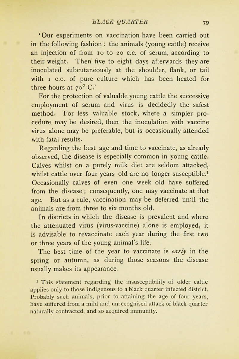 ' Our experiments on vaccination have been carried out in the following fashion : the animals (young cattle) receive an injection of from 10 to 20 c.c. of serum, according to their weight. Then five to eight days afterwards they are inoculated subcutaneously at the shoulder, flank, or tail with 1 c.c. of pure culture which has been heated for three hours at 700 C.' For the protection of valuable young cattle the successive employment of serum and virus is decidedly the safest method. For less valuable stock, where a simpler pro- cedure may be desired, then the inoculation with vaccine virus alone may be preferable, but is occasionally attended with fatal results. Regarding the best age and time to vaccinate, as already observed, the disease is especially common in young cattle. Calves whilst on a purely milk diet are seldom attacked, whilst cattle over four years old are no longer susceptible.1 Occasionally calves of even one week old have suffered from the disease ; consequently, one may vaccinate at that age. But as a rule, vaccination may be deferred un;il the animals are from three to six months old. In districts in which the disease is prevalent and where the attenuated virus (virus-vaccine) alone is employed, it is advisable to revaccinate each year during the first two or three years of the young animal's life. The best time of the year to vaccinate is early in the spring or autumn, as during those seasons the disease usually makes its appearance. 1 This statement regarding the insusceptibility of older caltle applies only to those indigenous to a black quarter infected district. Probably such animals, prior to attaining the age of four years, have suffered from a mild and unrecognised attack of black quarter naturally contracted, and so acquired immunity.