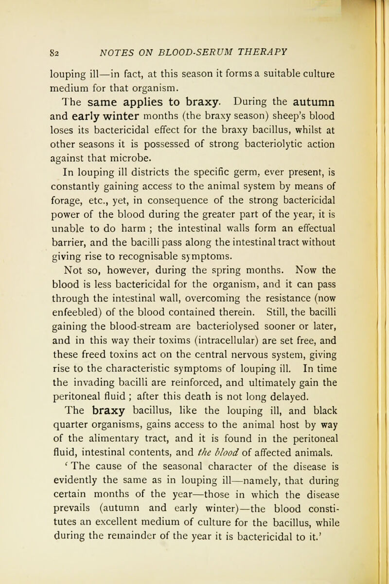 louping ill—in fact, at this season it forms a suitable culture medium for that organism. The same applies to braxy. During the autumn and early winter months (the braxy season) sheep's blood loses its bactericidal effect for the braxy bacillus, whilst at other seasons it is possessed of strong bacteriolytic action against that microbe. In louping ill districts the specific germ, ever present, is constantly gaining access to the animal system by means of forage, etc., yet, in consequence of the strong bactericidal power of the blood during the greater part of the year, it is unable to do harm ; the intestinal walls form an effectual barrier, and the bacilli pass along the intestinal tract without giving rise to recognisable symptoms. Not so, however, during the spring months. Now the blood is less bactericidal for the organism, and it can pass through the intestinal wall, overcoming the resistance (now enfeebled) of the blood contained therein. Still, the bacilli gaining the blood-stream are bacteriolysed sooner or later, and in this way their toxims (intracellular) are set free, and these freed toxins act on the central nervous system, giving rise to the characteristic symptoms of louping ill. In time the invading bacilli are reinforced, and ultimately gain the peritoneal fluid ; after this death is not long delayed. The braxy bacillus, like the louping ill, and black quarter organisms, gains access to the animal host by way of the alimentary tract, and it is found in the peritoneal fluid, intestinal contents, and the blood of affected animals. ( The cause of the seasonal character of the disease is evidently the same as in louping ill—namely, that during certain months of the year—those in which the disease prevails (autumn and early winter)—the blood consti- tutes an excellent medium of culture for the bacillus, while during the remainder of the year it is bactericidal to it.'