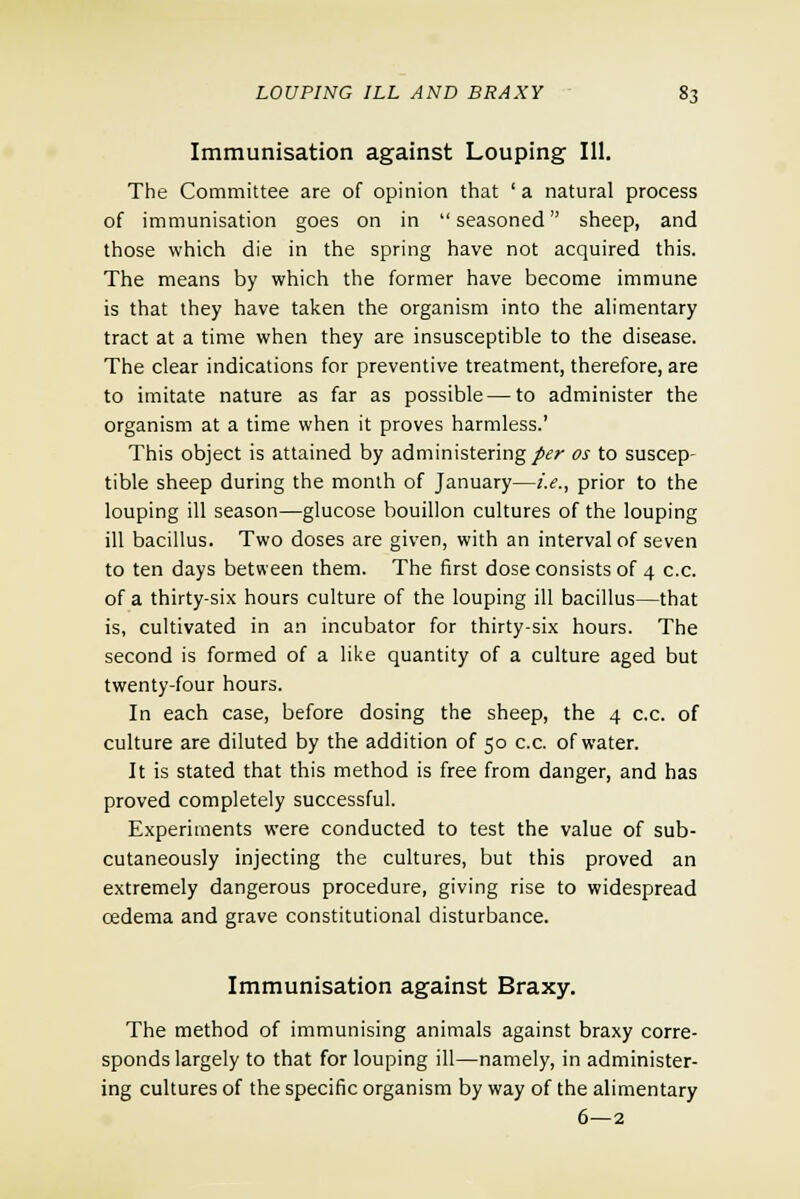 Immunisation against Louping 111. The Committee are of opinion that ' a natural process of immunisation goes on in  seasoned sheep, and those which die in the spring have not acquired this. The means by which the former have become immune is that they have taken the organism into the alimentary tract at a time when they are insusceptible to the disease. The clear indications for preventive treatment, therefore, are to imitate nature as far as possible—to administer the organism at a time when it proves harmless.' This object is attained by administering per os to suscep- tible sheep during the month of January—i.e., prior to the louping ill season—glucose bouillon cultures of the louping ill bacillus. Two doses are given, with an interval of seven to ten days between them. The first dose consists of 4 c.c. of a thirty-six hours culture of the louping ill bacillus—that is, cultivated in an incubator for thirty-six hours. The second is formed of a like quantity of a culture aged but twenty-four hours. In each case, before dosing the sheep, the 4 c.c. of culture are diluted by the addition of 50 c.c. of water. It is stated that this method is free from danger, and has proved completely successful. Experiments were conducted to test the value of sub- cutaneously injecting the cultures, but this proved an extremely dangerous procedure, giving rise to widespread cedema and grave constitutional disturbance. Immunisation against Braxy. The method of immunising animals against braxy corre- sponds largely to that for louping ill—namely, in administer- ing cultures of the specific organism by way of the alimentary 6—2