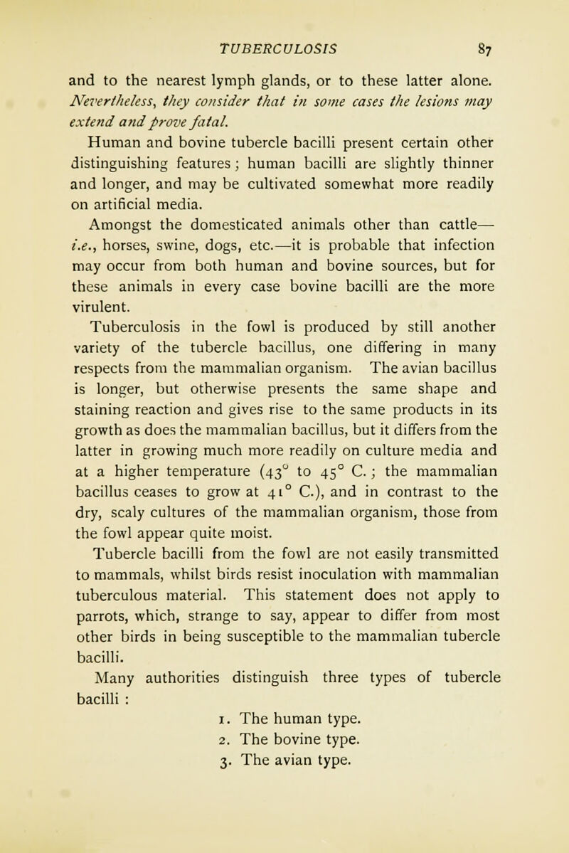 and to the nearest lymph glands, or to these latter alone. Nevertheless, they consider that in some cases the lesions may extend and prove fatal. Human and bovine tubercle bacilli present certain other distinguishing features; human bacilli are slightly thinner and longer, and may be cultivated somewhat more readily on artificial media. Amongst the domesticated animals other than cattle—■ i.e., horses, swine, dogs, etc.—it is probable that infection may occur from both human and bovine sources, but for these animals in every case bovine bacilli are the more virulent. Tuberculosis in the fowl is produced by still another variety of the tubercle bacillus, one differing in many respects from the mammalian organism. The avian bacillus is longer, but otherwise presents the same shape and staining reaction and gives rise to the same products in its growth as does the mammalian bacillus, but it differs from the latter in growing much more readily on culture media and at a higher temperature (43° to 45° C.; the mammalian bacillus ceases to grow at 410 C.), and in contrast to the dry, scaly cultures of the mammalian organism, those from the fowl appear quite moist. Tubercle bacilli from the fowl are not easily transmitted to mammals, whilst birds resist inoculation with mammalian tuberculous material. This statement does not apply to parrots, which, strange to say, appear to differ from most other birds in being susceptible to the mammalian tubercle bacilli. Many authorities distinguish three types of tubercle bacilli : 1. The human type. 2. The bovine type. 3. The avian type.