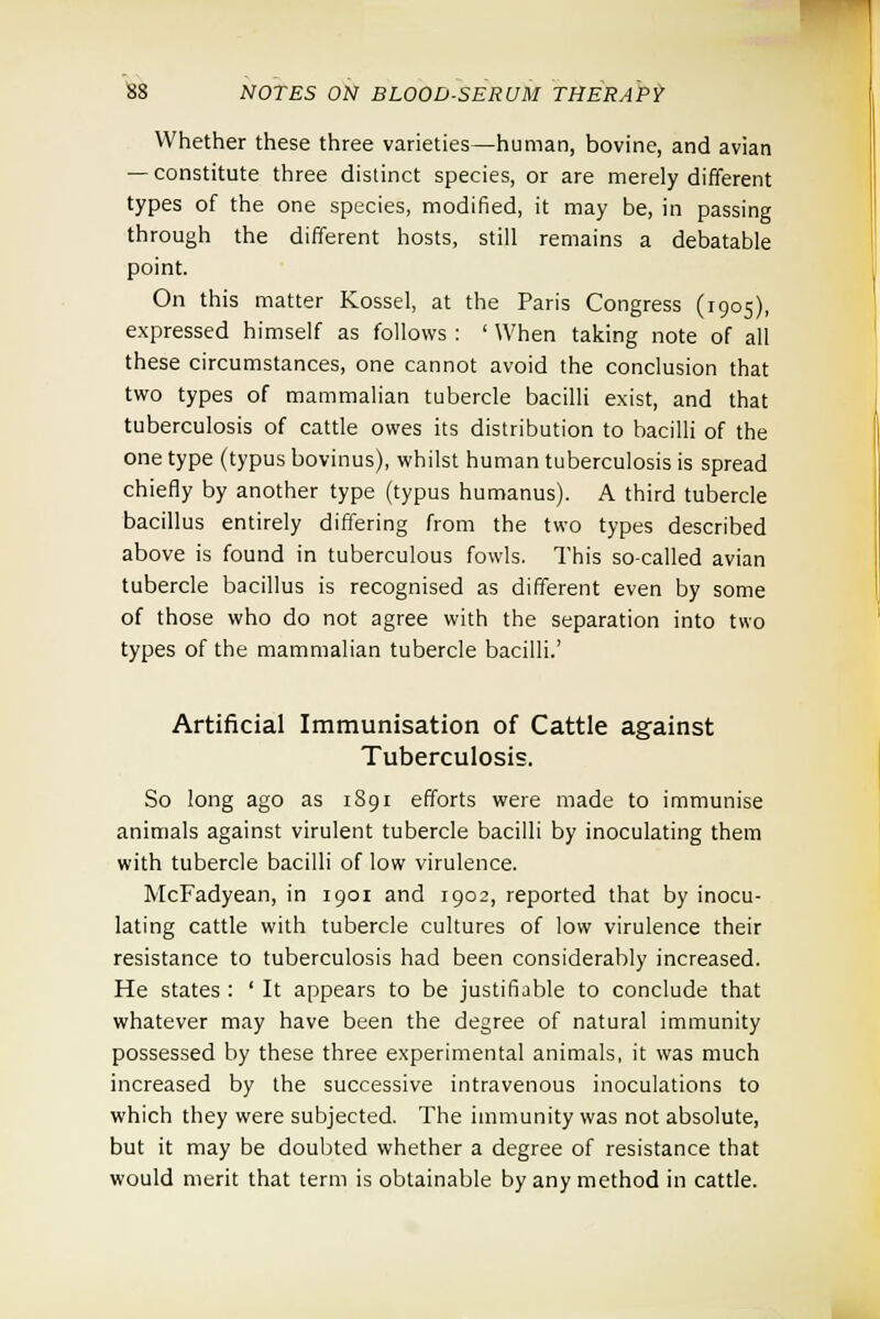 Whether these three varieties—human, bovine, and avian — constitute three distinct species, or are merely different types of the one species, modified, it may be, in passing through the different hosts, still remains a debatable point. On this matter Kossel, at the Paris Congress (1905), expressed himself as follows : ' When taking note of all these circumstances, one cannot avoid the conclusion that two types of mammalian tubercle bacilli exist, and that tuberculosis of cattle owes its distribution to bacilli of the one type (typus bovinus), whilst human tuberculosis is spread chiefly by another type (typus humanus). A third tubercle bacillus entirely differing from the two types described above is found in tuberculous fowls. This so-called avian tubercle bacillus is recognised as different even by some of those who do not agree with the separation into two types of the mammalian tubercle bacilli.' Artificial Immunisation of Cattle against Tuberculosis. So long ago as 1891 efforts were made to immunise animals against virulent tubercle bacilli by inoculating them with tubercle bacilli of low virulence. McFadyean, in 1901 and 1902, reported that by inocu- lating cattle with tubercle cultures of low virulence their resistance to tuberculosis had been considerably increased. He states : ' It appears to be justifiable to conclude that whatever may have been the degree of natural immunity possessed by these three experimental animals, it was much increased by the successive intravenous inoculations to which they were subjected. The immunity was not absolute, but it may be doubted whether a degree of resistance that would merit that term is obtainable by any method in cattle.