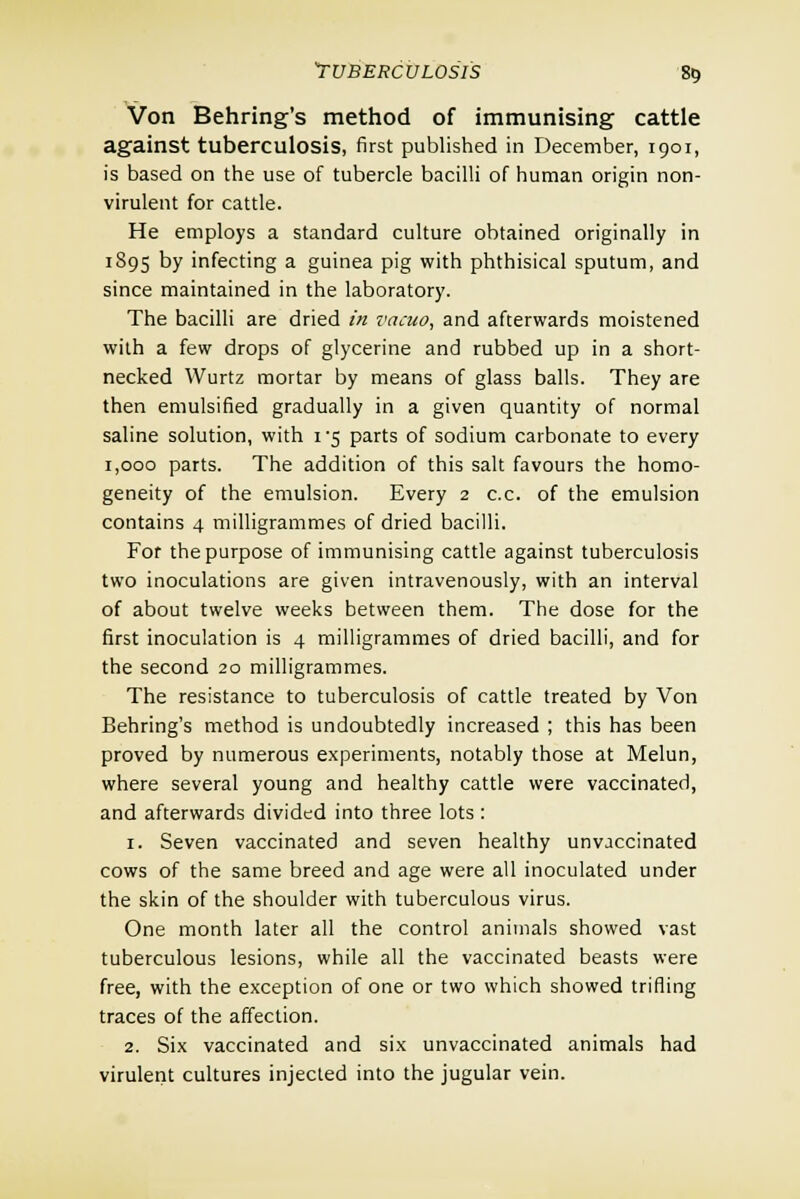 Von Behring's method of immunising cattle against tuberculosis, first published in December, 1901, is based on the use of tubercle bacilli of human origin non- virulent for cattle. He employs a standard culture obtained originally in 1895 by infecting a guinea pig with phthisical sputum, and since maintained in the laboratory. The bacilli are dried in vacuo, and afterwards moistened with a few drops of glycerine and rubbed up in a short- necked Wurtz mortar by means of glass balls. They are then emulsified gradually in a given quantity of normal saline solution, with 1*5 parts of sodium carbonate to every 1,000 parts. The addition of this salt favours the homo- geneity of the emulsion. Every 2 c.c. of the emulsion contains 4 milligrammes of dried bacilli. For the purpose of immunising cattle against tuberculosis two inoculations are given intravenously, with an interval of about twelve weeks between them. The dose for the first inoculation is 4 milligrammes of dried bacilli, and for the second 20 milligrammes. The resistance to tuberculosis of cattle treated by Von Behring's method is undoubtedly increased ; this has been proved by numerous experiments, notably those at Melun, where several young and healthy cattle were vaccinated, and afterwards divided into three lots: 1. Seven vaccinated and seven healthy unvaccinated cows of the same breed and age were all inoculated under the skin of the shoulder with tuberculous virus. One month later all the control animals showed vast tuberculous lesions, while all the vaccinated beasts were free, with the exception of one or two which showed trifling traces of the affection. 2. Six vaccinated and six unvaccinated animals had virulent cultures injected into the jugular vein.
