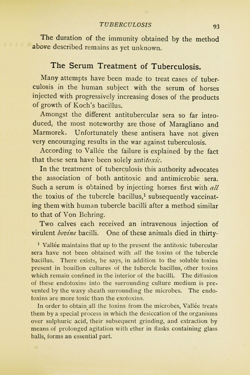 The duration of the immunity obtained by the method above described remains as yet unknown. The Serum Treatment of Tuberculosis. Many attempts have been made to treat cases of tuber- culosis in the human subject with the serum of horses injected with progressively increasing doses of the products of growth of Koch's bacillus. Amongst the different antitubercular sera so far intro- duced, the most noteworthy are those of Maragliano and Marmorek. Unfortunately these antisera have not given very encouraging results in the war against tuberculosis. According to Vallee the failure is explained by the fact that these sera have been solely antitoxic. In the treatment of tuberculosis this authority advocates the association of both antitoxic and antimicrobic sera. Such a serum is obtained by injecting horses first with all the toxius of the tubercle bacillus,1 subsequently vaccinat- ing them with human tubercle bacilli after a method similar to that of Von Behring. Two calves each received an intravenous injection of virulent bovine bacilli. One of these animals died in thirty- 1 Vallee maintains that up to the present the antitoxic tubercular sera have not been obtained with all the toxins of the tubercle bacillus. There exists, he says, in addition to the soluble toxins present in bouillon cultures of the tubercle bacillus, other toxins which remain confined in the interior of the bacilli. The diffusion of these endotoxins into the surrounding culture medium is pre- vented by the waxy sheath surrounding the microbes. The endo- toxins are more toxic than the exotoxins. In order to obtain all the toxins from the microbes, Vallee treats them by a special process in which the desiccation of the organisms over sulphuric acid, their subsequent grinding, and extraction by means of prolonged agitation with ether in flasks containing glass balls, forms an essential part.