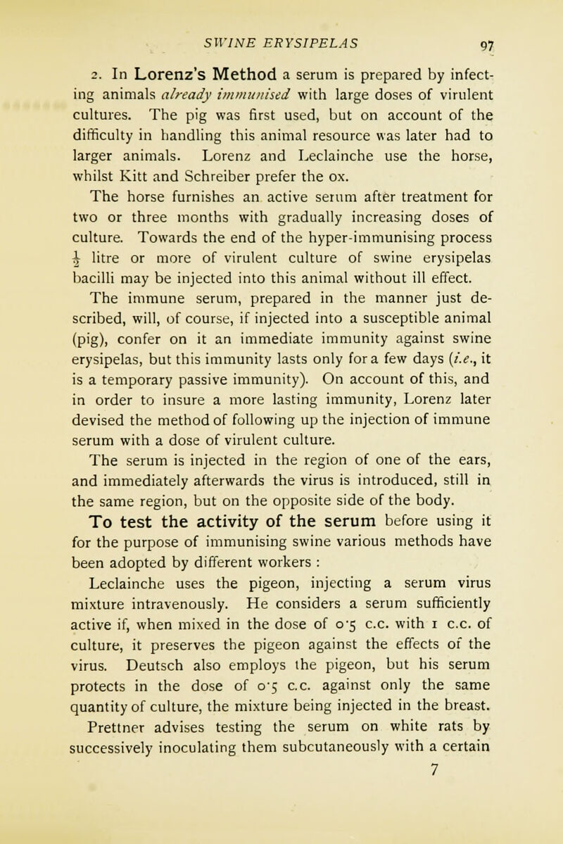 2. In Lorenz's Method a serum is prepared by infect- ing animals a/ready immunised with large doses of virulent cultures. The pig was first used, but on account of the difficulty in handling this animal resource was later had to larger animals. Lorenz and Leclainche use the horse, whilst Kitt and Schreiber prefer the ox. The horse furnishes an active serum after treatment for two or three months with gradually increasing doses of culture. Towards the end of the hyper-immunising process \ litre or more of virulent culture of swine erysipelas bacilli may be injected into this animal without ill effect. The immune serum, prepared in the manner just de- scribed, will, of course, if injected into a susceptible animal (pig), confer on it an immediate immunity against swine erysipelas, but this immunity lasts only for a few days (i.e., it is a temporary passive immunity). On account of this, and in order to insure a more lasting immunity, Lorenz later devised the method of following up the injection of immune serum with a dose of virulent culture. The serum is injected in the region of one of the ears, and immediately afterwards the virus is introduced, still in the same region, but on the opposite side of the body. To test the activity of the serum before using it for the purpose of immunising swine various methods have been adopted by different workers : Leclainche uses the pigeon, injecting a serum virus mixture intravenously. He considers a serum sufficiently active if, when mixed in the dose of o'5 c.c. with 1 c.c. of culture, it preserves the pigeon against the effects of the virus. Deutsch also employs the pigeon, but his serum protects in the dose of 0-5 c.c. against only the same quantity of culture, the mixture being injected in the breast. Prettner advises testing the serum on white rats by successively inoculating them subcutaneously with a certain 7