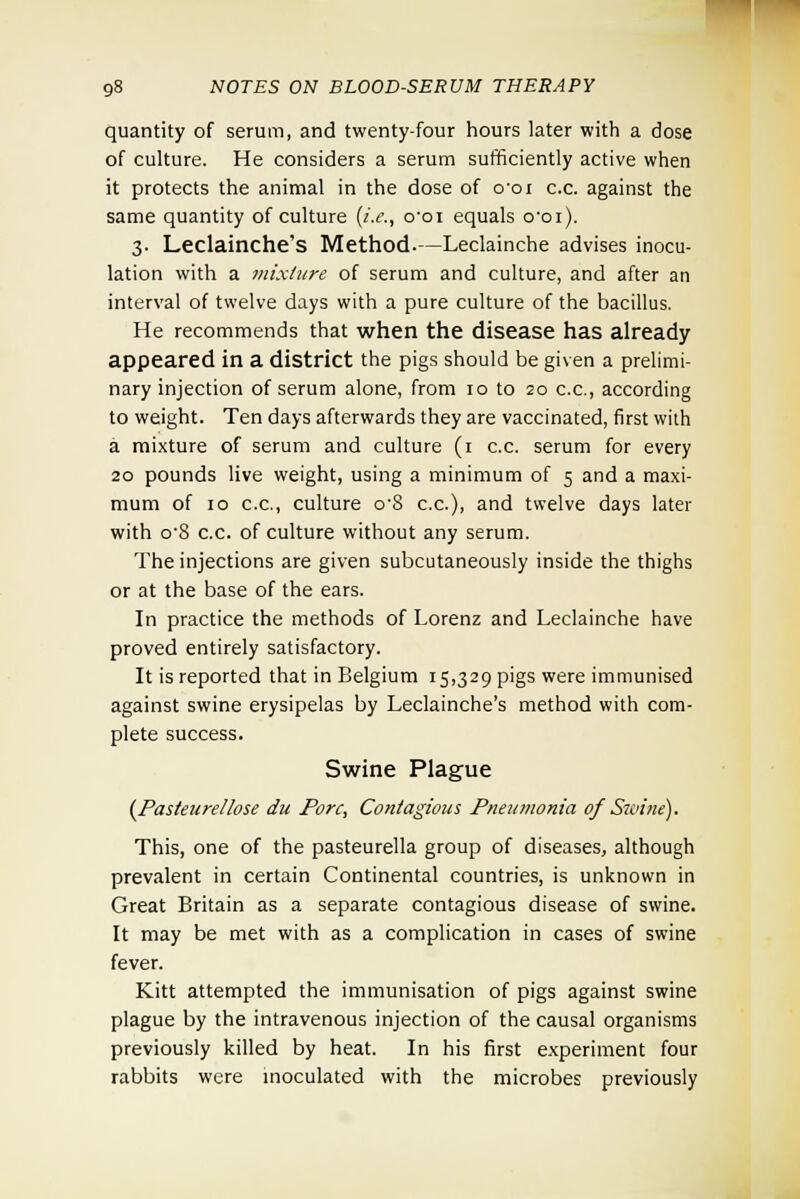 quantity of serum, and twenty-four hours later with a dose of culture. He considers a serum sufficiently active when it protects the animal in the dose of coi c.c. against the same quantity of culture (i.e., coi equals o'oi). 3. Leclainche's Method.—Leclainche advises inocu- lation with a mixture of serum and culture, and after an interval of twelve days with a pure culture of the bacillus. He recommends that when the disease has already appeared in a district the pigs should be given a prelimi- nary injection of serum alone, from 10 to 20 c.c, according to weight. Ten days afterwards they are vaccinated, first with a mixture of serum and culture (1 c.c. serum for every 20 pounds live weight, using a minimum of 5 and a maxi- mum of 10 c.c, culture o'8 c.c), and twelve days later with o'8 c.c. of culture without any serum. The injections are given subcutaneously inside the thighs or at the base of the ears. In practice the methods of Lorenz and Leclainche have proved entirely satisfactory. It is reported that in Belgium 15,329 pigs were immunised against swine erysipelas by Leclainche's method with com- plete success. Swine Plague (Pasteuretlose du Pore, Contagious Pneumonia of Swine], This, one of the pasteurella group of diseases, although prevalent in certain Continental countries, is unknown in Great Britain as a separate contagious disease of swine. It may be met with as a complication in cases of swine fever. Kitt attempted the immunisation of pigs against swine plague by the intravenous injection of the causal organisms previously killed by heat. In his first experiment four rabbits were inoculated with the microbes previously