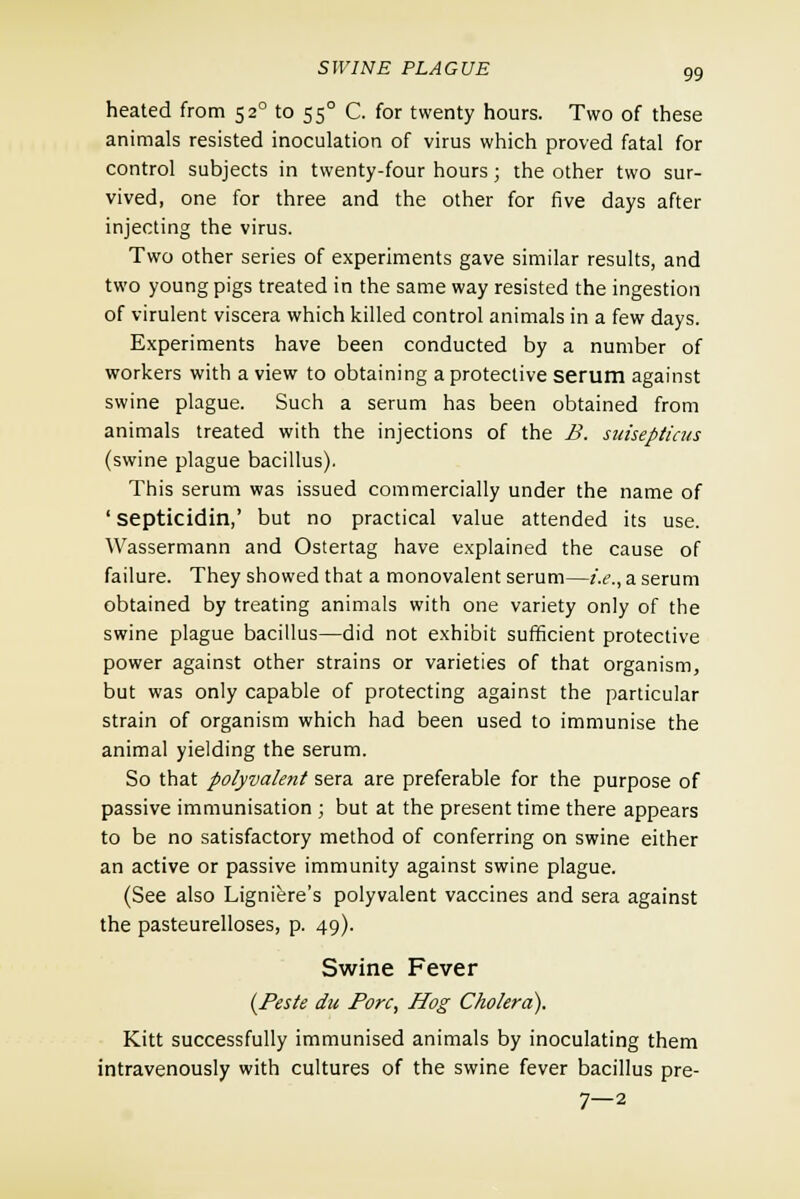 heated from 52° to 550 C. for twenty hours. Two of these animals resisted inoculation of virus which proved fatal for control subjects in twenty-four hours; the other two sur- vived, one for three and the other for five days after injecting the virus. Two other series of experiments gave similar results, and two young pigs treated in the same way resisted the ingestion of virulent viscera which killed control animals in a few days. Experiments have been conducted by a number of workers with a view to obtaining a protective serum against swine plague. Such a serum has been obtained from animals treated with the injections of the B. suisepticus (swine plague bacillus). This serum was issued commercially under the name of 'septicidin,' but no practical value attended its use. Wassermann and Ostertag have explained the cause of failure. They showed that a monovalent serum—i.e., a serum obtained by treating animals with one variety only of the swine plague bacillus—did not exhibit sufficient protective power against other strains or varieties of that organism, but was only capable of protecting against the particular strain of organism which had been used to immunise the animal yielding the serum. So that polyvalent sera are preferable for the purpose of passive immunisation ; but at the present time there appears to be no satisfactory method of conferring on swine either an active or passive immunity against swine plague. (See also Ligniere's polyvalent vaccines and sera against the pasteurelloses, p. 49). Swine Fever (Peste du Pore, Hog Cholera). Kitt successfully immunised animals by inoculating them intravenously with cultures of the swine fever bacillus pre- 7—2