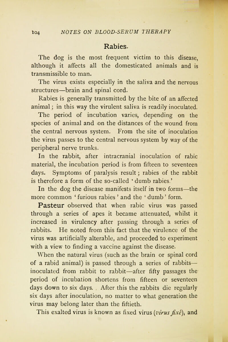 Rabies- The dog is the most frequent victim to this disease, although it affects all the domesticated animals and is transmissible to man. The virus exists especially in the saliva and the nervous structures—brain and spinal cord. Rabies is generally transmitted by the bite of an affected animal; in this way the virulent saliva is readily inoculated. The period of incubation varies, depending on the species of animal and on the distances of the wound from the central nervous system. From the site of inoculation the virus passes to the central nervous system by way of the peripheral nerve trunks. In the rabbit, after intracranial inoculation of rabic material, the incubation period is from fifteen to seventeen days. Symptoms of paralysis result; rabies of the rabbit is therefore a form of the so-called ' dumb rabies.' In the dog the disease manifests itself in two forms—the more common ' furious rabies ' and the ' dumb' form. Pasteur observed that when rabic virus was passed through a series of apes it became attenuated, whilst it increased in virulency after passing through a series of rabbits. He noted from this fact that the virulence of the virus was artificially alterable, and proceeded to experiment with a view to finding a vaccine against the disease. When the natural virus (such as the brain or spinal cord of a rabid animal) is passed through a series of rabbits— inoculated from rabbit to rabbit—after fifty passages the period of incubation shortens from fifteen or seventeen days down to six days. After this the rabbits die regularly six days after inoculation, no matter to what generation the virus may belong later than the fiftieth. This exalted virus is known as fixed virus [virus fixe), and