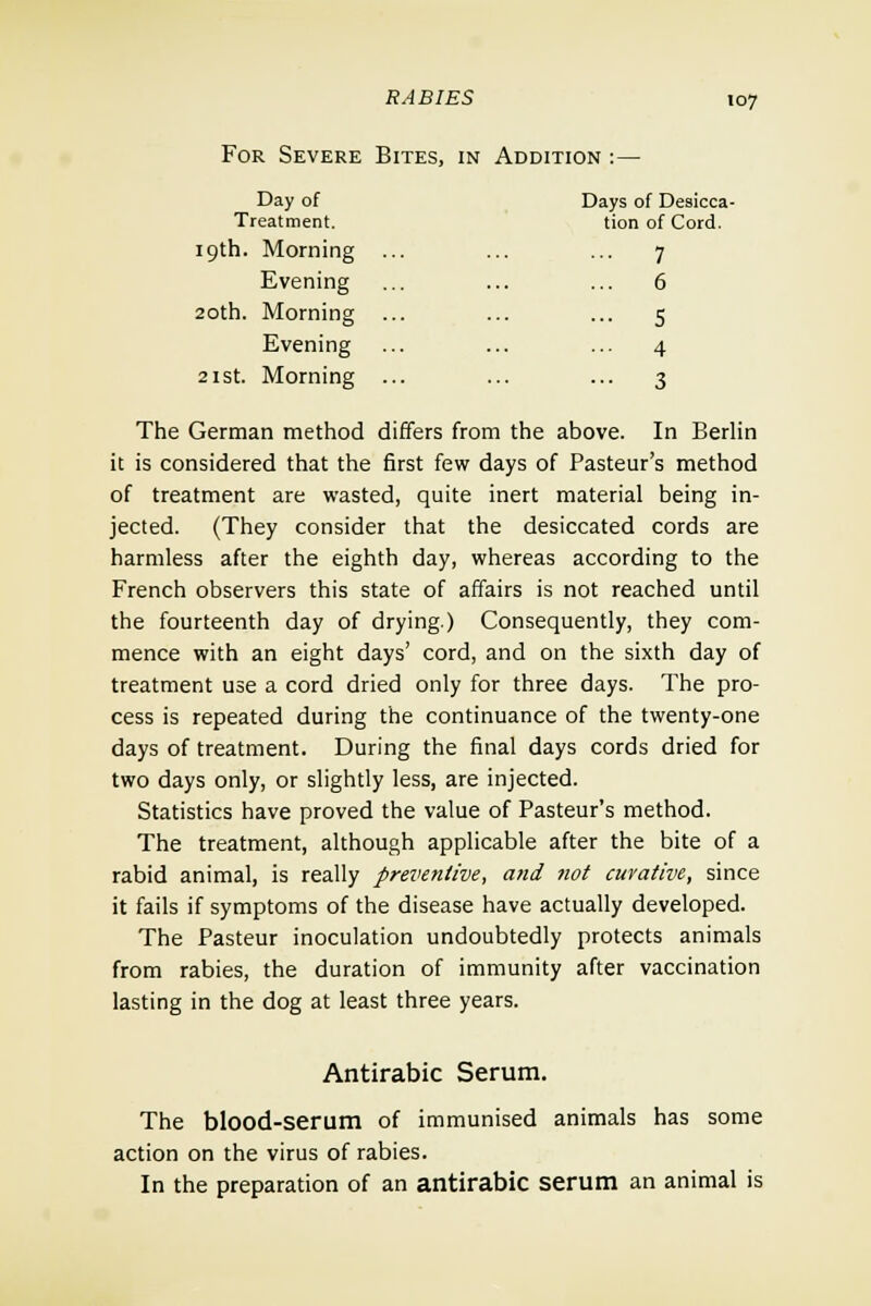 For Severe Bites, in Addition :- Day of Days of Desicca- Treatment. tion of Cord. 19th. Morning 7 Evening 6 20th. Morning 5 Evening 4 21 st. Morning 3 107 The German method differs from the above. In Berlin it is considered that the first few days of Pasteur's method of treatment are wasted, quite inert material being in- jected. (They consider that the desiccated cords are harmless after the eighth day, whereas according to the French observers this state of affairs is not reached until the fourteenth day of drying.) Consequently, they com- mence with an eight days' cord, and on the sixth day of treatment use a cord dried only for three days. The pro- cess is repeated during the continuance of the twenty-one days of treatment. During the final days cords dried for two days only, or slightly less, are injected. Statistics have proved the value of Pasteur's method. The treatment, although applicable after the bite of a rabid animal, is really preventive, and not curative, since it fails if symptoms of the disease have actually developed. The Pasteur inoculation undoubtedly protects animals from rabies, the duration of immunity after vaccination lasting in the dog at least three years. Antirabic Serum. The blood-serum of immunised animals has some action on the virus of rabies. In the preparation of an antirabic serum an animal is