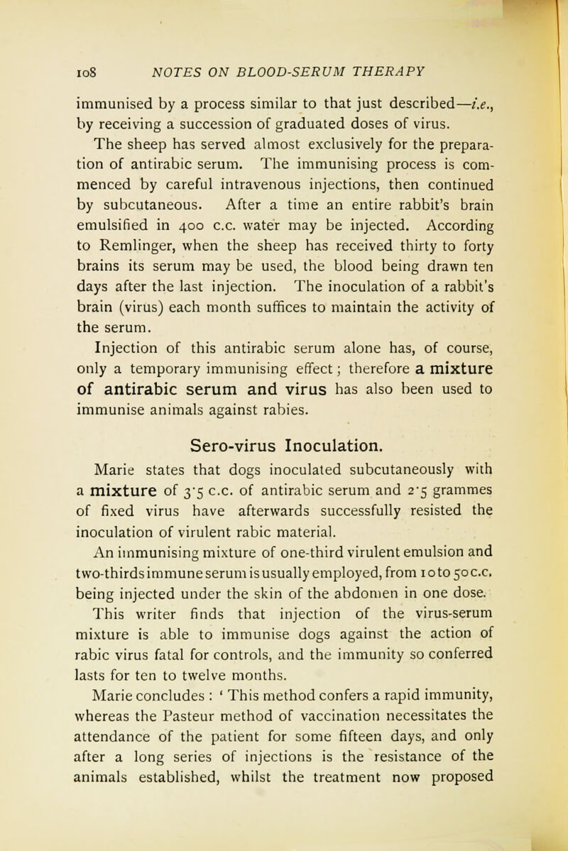 immunised by a process similar to that just described—i.e., by receiving a succession of graduated doses of virus. The sheep has served almost exclusively for the prepara- tion of antirabic serum. The immunising process is com- menced by careful intravenous injections, then continued by subcutaneous. After a time an entire rabbit's brain emulsified in 400 c.c. water may be injected. According to Remlinger, when the sheep has received thirty to forty brains its serum may be used, the blood being drawn ten days after the last injection. The inoculation of a rabbit's brain (virus) each month suffices to maintain the activity of the serum. Injection of this antirabic serum alone has, of course, only a temporary immunising effect; therefore a mixture of antirabic serum and virus has also been used to immunise animals against rabies. Sero-virus Inoculation. Marie states that dogs inoculated subcutaneously with a mixture of 3^5 c.c. of antirabic serum and 2^5 grammes of fixed virus have afterwards successfully resisted the inoculation of virulent rabic material. An immunising mixture of one-third virulent emulsion and two-thirds immune serum is usually employed, from 10 to 50 c.c, being injected under the skin of the abdomen in one dose. This writer finds that injection of the virus-serum mixture is able to immunise dogs against the action of rabic virus fatal for controls, and the immunity so conferred lasts for ten to twelve months. Marie concludes : ' This method confers a rapid immunity, whereas the Pasteur method of vaccination necessitates the attendance of the patient for some fifteen days, and only after a long series of injections is the resistance of the animals established, whilst the treatment now proposed