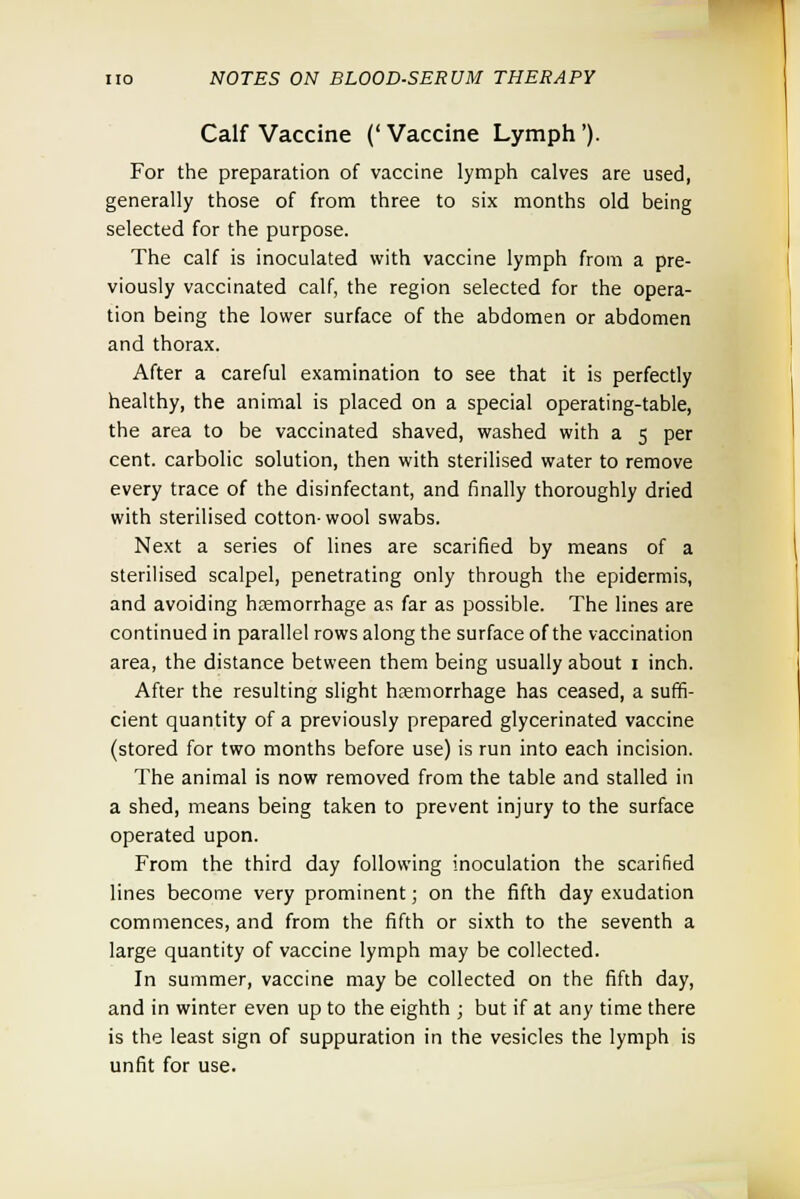 Calf Vaccine ('Vaccine Lymph'). For the preparation of vaccine lymph calves are used, generally those of from three to six months old being selected for the purpose. The calf is inoculated with vaccine lymph from a pre- viously vaccinated calf, the region selected for the opera- tion being the lower surface of the abdomen or abdomen and thorax. After a careful examination to see that it is perfectly healthy, the animal is placed on a special operating-table, the area to be vaccinated shaved, washed with a 5 per cent, carbolic solution, then with sterilised water to remove every trace of the disinfectant, and finally thoroughly dried with sterilised cotton-wool swabs. Next a series of lines are scarified by means of a sterilised scalpel, penetrating only through the epidermis, and avoiding hemorrhage as far as possible. The lines are continued in parallel rows along the surface of the vaccination area, the distance between them being usually about 1 inch. After the resulting slight hemorrhage has ceased, a suffi- cient quantity of a previously prepared glycerinated vaccine (stored for two months before use) is run into each incision. The animal is now removed from the table and stalled in a shed, means being taken to prevent injury to the surface operated upon. From the third day following inoculation the scarified lines become very prominent; on the fifth day exudation commences, and from the fifth or sixth to the seventh a large quantity of vaccine lymph may be collected. In summer, vaccine may be collected on the fifth day, and in winter even up to the eighth ; but if at any time there is the least sign of suppuration in the vesicles the lymph is unfit for use.