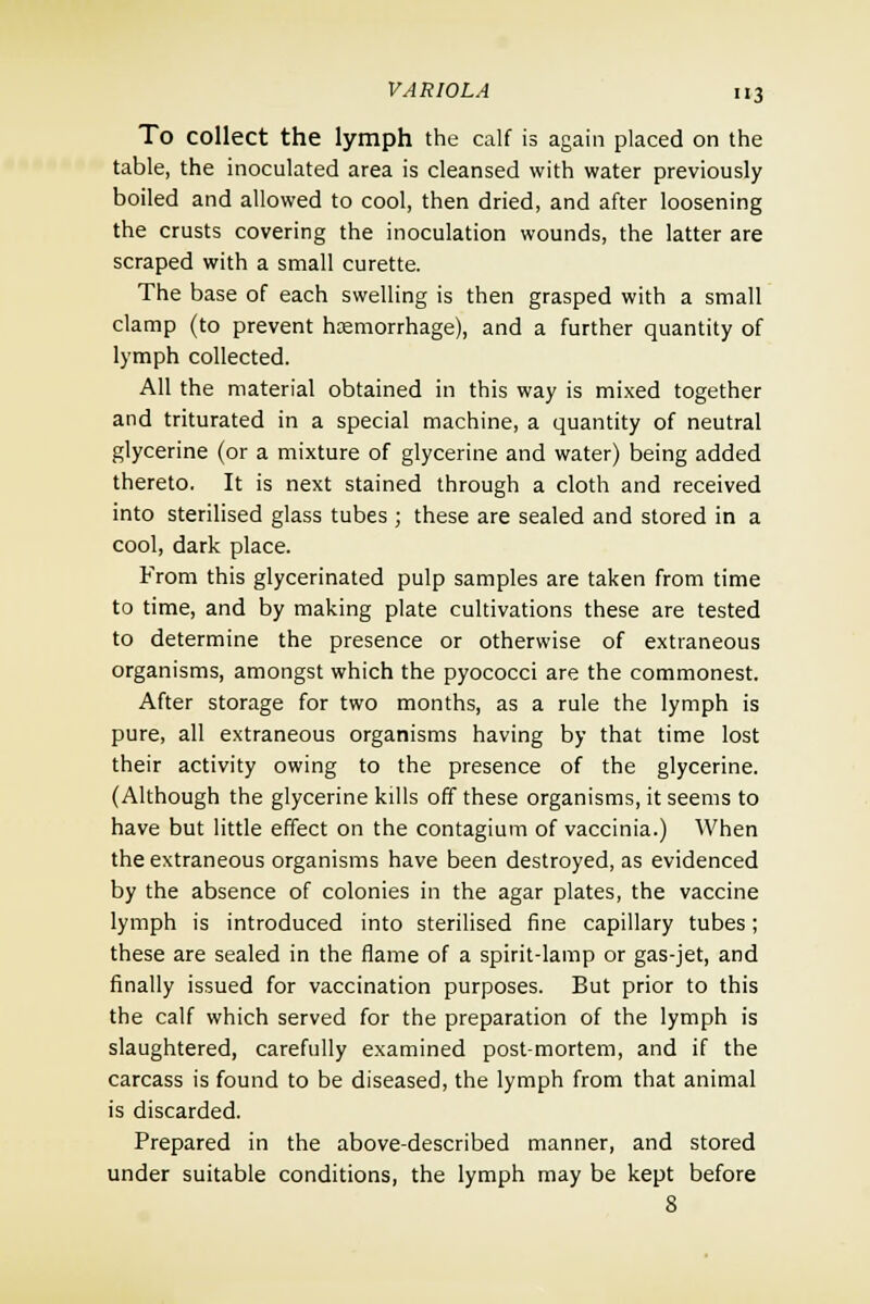 To collect the lymph the calf is again placed on the table, the inoculated area is cleansed with water previously boiled and allowed to cool, then dried, and after loosening the crusts covering the inoculation wounds, the latter are scraped with a small curette. The base of each swelling is then grasped with a small clamp (to prevent hemorrhage), and a further quantity of lymph collected. All the material obtained in this way is mixed together and triturated in a special machine, a quantity of neutral glycerine (or a mixture of glycerine and water) being added thereto. It is next stained through a cloth and received into sterilised glass tubes ; these are sealed and stored in a cool, dark place. From this glycerinated pulp samples are taken from time to time, and by making plate cultivations these are tested to determine the presence or otherwise of extraneous organisms, amongst which the pyococci are the commonest. After storage for two months, as a rule the lymph is pure, all extraneous organisms having by that time lost their activity owing to the presence of the glycerine. (Although the glycerine kills off these organisms, it seems to have but little effect on the contagium of vaccinia.) When the extraneous organisms have been destroyed, as evidenced by the absence of colonies in the agar plates, the vaccine lymph is introduced into sterilised fine capillary tubes; these are sealed in the flame of a spirit-lamp or gas-jet, and finally issued for vaccination purposes. But prior to this the calf which served for the preparation of the lymph is slaughtered, carefully examined post-mortem, and if the carcass is found to be diseased, the lymph from that animal is discarded. Prepared in the above-described manner, and stored under suitable conditions, the lymph may be kept before