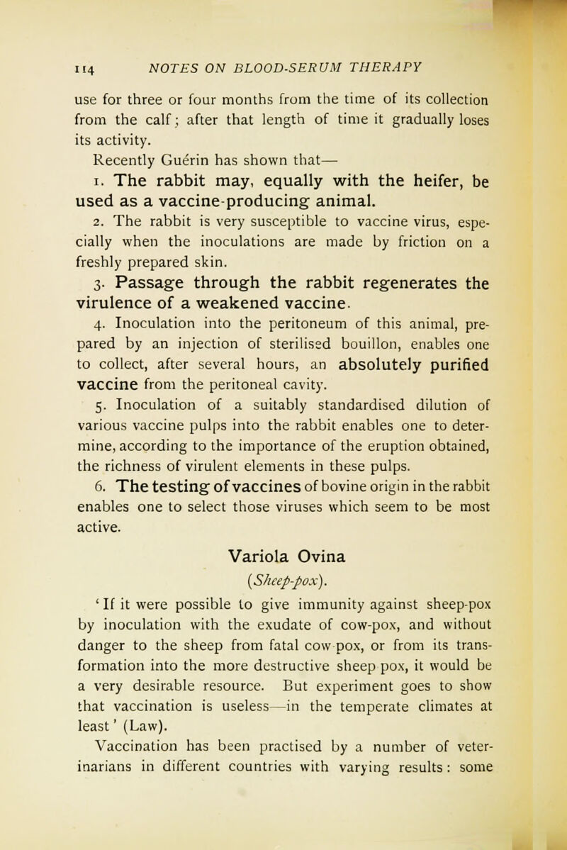 use for three or four months from the time of its collection from the calf; after that length of time it gradually loses its activity. Recently Guerin has shown that— i. The rabbit may, equally with the heifer, be used as a vaccine-producing animal. 2. The rabbit is very susceptible to vaccine virus, espe- cially when the inoculations are made by friction on a freshly prepared skin. 3. Passage through the rabbit regenerates the virulence of a weakened vaccine. 4. Inoculation into the peritoneum of this animal, pre- pared by an injection of sterilised bouillon, enables one to collect, after several hours, an absolutely purified vaccine from the peritoneal cavity. 5. Inoculation of a suitably standardised dilution of various vaccine pulps into the rabbit enables one to deter- mine, according to the importance of the eruption obtained, the richness of virulent elements in these pulps. 6. The testing of vaccines of bovine origin in the rabbit enables one to select those viruses which seem to be most active. Variola Ovina {Sheep-pox). ' If it were possible to give immunity against sheep-pox by inoculation with the exudate of cow-pox, and without danger to the sheep from fatal cow-pox, or from its trans- formation into the more destructive sheep pox, it would be a very desirable resource. But experiment goes to show that vaccination is useless—in the temperate climates at least' (Law). Vaccination has been practised by a number of veter- inarians in different countries with varying results : some