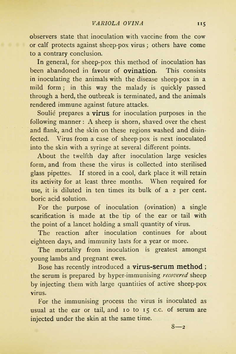 observers state that inoculation with vaccine from the cow or calf protects against sheep-pox virus ; others have come to a contrary conclusion. In general, for sheep-pox this method of inoculation has been abandoned in favour of ovination. This consists in inoculating the animals with the disease sheep-pox in a mild form; in this way the malady is quickly passed through a herd, the outbreak is terminated, and the animals rendered immune against future attacks. Soulie prepares a virus for inoculation purposes in the following manner : A sheep is shorn, shaved over the chest and flank, and the skin on these regions washed and disin- fected. Virus from a case of sheep pox is next inoculated into the skin with a syringe at several different points. About the twelfth day after inoculation large vesicles form, and from these the virus is collected into sterilised glass pipettes. If stored in a cool, dark place it will retain its activity for at least three months. When required for use, it is diluted in ten times its bulk of a 2 per cent, boric acid solution. For the purpose of inoculation (ovination) a single scarification is made at the tip of the ear or tail with the point of a lancet holding a small quantity of virus. The reaction after inoculation continues for about eighteen days, and immunity lasts for a year or more. The mortality from inoculation is greatest amongst young lambs and pregnant ewes. Bose has recently introduced a virus-serum method ; the serum is prepared by hyper-immunising recovered sheep by injecting them with large quantities of active sheep-pox virus. For the immunising process the virus is inoculated as usual at the ear or tail, and 10 to 15 c.c. of serum are injected under the skin at the same time. 8—2