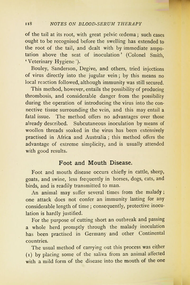 of the tail at its root, with great pelvic oedema; such cases ought to be recognised before the swelling has extended to the root of the tail, and dealt with by immediate ampu- tation above the seat of inoculation' (Colonel Smith, ' Veterinary Hygiene '). Bouley, Sanderson, Degive, and others, tried injections of virus directly into the jugular vein; by this means no local reaction followed, although immunity was still secured. This method, however, entails the possibility of producing thrombosis, and considerable danger from the possibility during the operation of introducing the virus into the con- nective tissue surrounding the vein, and this may entail a fatal issue. The method offers no advantages over those already described. Subcutaneous inoculation by means of woollen threads soaked in the virus has been extensively practised in Africa and Australia ; this method offers the advantage of extreme simplicity, and is usually attended with good results. Foot and Mouth Disease. Foot and mouth disease occurs chiefly in cattle, sheep, goats, and swine, less frequently in horses, dogs, cats, and birds, and is readily transmitted to man. An animal may suffer several times from the malady ; one attack does not confer an immunity lasting for any considerable length of time; consequently, protective inocu- lation is hardly justified. For the purpose of cutting short an outbreak and passing a whole herd promptly through the malady inoculation has been practised in Germany and other Continental countries. The usual method of carrying out this process was either (i) by placing some of the saliva from an animal affected with a mild form of the disease into the mouth of the one