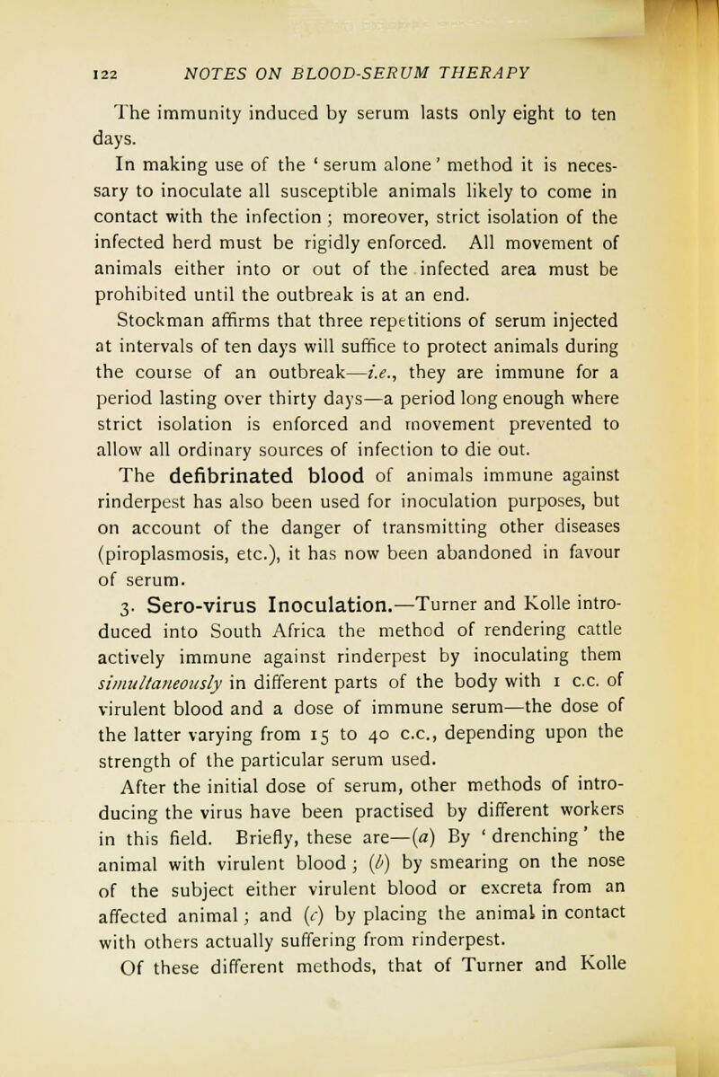 The immunity induced by serum lasts only eight to ten days. In making use of the ' serum alone' method it is neces- sary to inoculate all susceptible animals likely to come in contact with the infection ; moreover, strict isolation of the infected herd must be rigidly enforced. All movement of animals either into or out of the infected area must be prohibited until the outbreak is at an end. Stockman affirms that three repetitions of serum injected at intervals of ten days will suffice to protect animals during the coutse of an outbreak—i.e., they are immune for a period lasting over thirty days—a period long enough where strict isolation is enforced and movement prevented to allow all ordinary sources of infection to die out. The defibrinated blood of animals immune against rinderpest has also been used for inoculation purposes, but on account of the danger of transmitting other diseases (piroplasmosis, etc.), it has now been abandoned in favour of serum. 3. Sero-virus Inoculation.—Turner and Kolle intro- duced into South Africa the method of rendering cattle actively immune against rinderpest by inoculating them simultaneously in different parts of the body with 1 c.c. of virulent blood and a dose of immune serum—the dose of the latter varying from 15 to 40 c.c, depending upon the strength of the particular serum used. After the initial dose of serum, other methods of intro- ducing the virus have been practised by different workers in this field. Briefly, these are—(a) By ' drenching' the animal with virulent blood ; (b) by smearing on the nose of the subject either virulent blood or excreta from an affected animal; and (c) by placing the animal in contact with others actually suffering from rinderpest. Of these different methods, that of Turner and Kolle