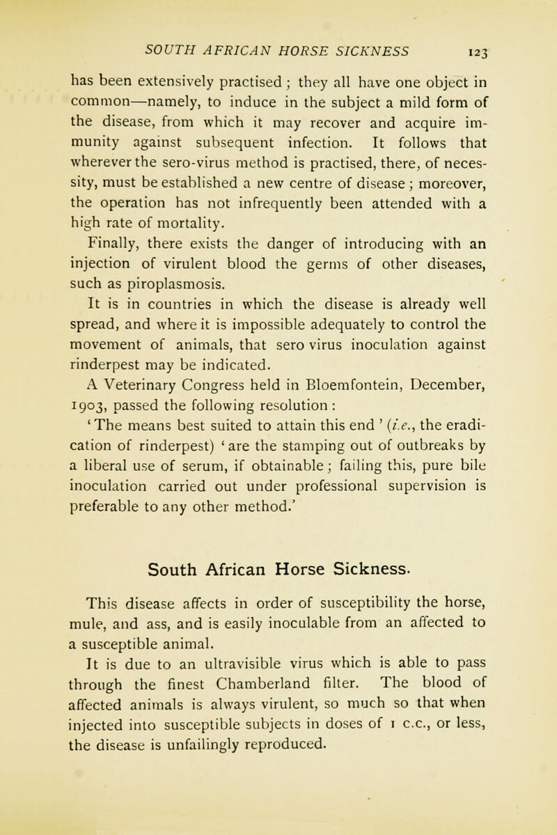 has been extensively practised ; they all have one object in common—namely, to induce in the subject a mild form of the disease, from which it may recover and acquire im- munity against subsequent infection. It follows that wherever the sero-virus method is practised, there, of neces- sity, must be established a new centre of disease; moreover, the operation has not infrequently been attended with a high rate of mortality. Finally, there exists the danger of introducing with an injection of virulent blood the germs of other diseases, such as piroplasmosis. It is in countries in which the disease is already well spread, and where it is impossible adequately to control the movement of animals, that sero virus inoculation against rinderpest may be indicated. A Veterinary Congress held in Bloemfontein, December, 1903, passed the following resolution: 'The means best suited to attain this end ' (i.e., the eradi- cation of rinderpest) 'are the stamping out of outbreaks by a liberal use of serum, if obtainable; failing this, pure bile inoculation carried out under professional supervision is preferable to any other method.' South African Horse Sickness. This disease affects in order of susceptibility the horse, mule, and ass, and is easily inoculable from an affected to a susceptible animal. It is due to an ultravisible virus which is able to pass through the finest Chamberland filter. The blood of affected animals is always virulent, so much so that when injected into susceptible subjects in doses of 1 c.c, or less, the disease is unfailingly reproduced.