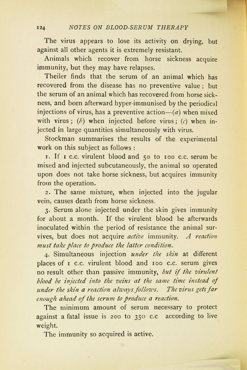 The virus appears to lose its activity on drying, but against all other agents it is extremely resistant. Animals which recover from horse sickness acquire immunity, but they may have relapses. Theiler finds that the serum of an animal which has recovered from the disease has no preventive value; but the serum of an animal which has recovered from horse sick- ness, and been afterward hyper-immunised by the periodical injections of virus, has a preventive action—(a) when mixed with virus ; (b) when injected before virus; (c) when in- jected in large quantities simultaneously with virus. Stockman summarises the results of the experimental work on this subject as follows : i. If i c.c. virulent blood and 50 to 100 c.c. serum be mixed and injected subcutaneously, the animal so operated upon does not take horse sickness, but acquires immunity from the operation. 2. The same mixture, when injected into the jugular vein, causes death from horse sickness. 3. Serum alone injected under the skin gives immunity for about a month. If the virulent blood be afterwards inoculated within the period of resistance the animal sur- vives, but does not acquire active immunity. A reaction must take place to produce the latter condition. 4. Simultaneous injection under the skin at different places of 1 c.c. virulent blood and 100 c.c. serum gives no result other than passive immunity, but if the virulent blood be injected into the veins at the same time instead of under the skin a reaction always follows. The virus gets far enough ahead of the serum to produce a reaction. The minimum amount of serum necessary to protect against a fatal issue is 200 to 350 c.c according to live weight. The immunity so acquired is active.