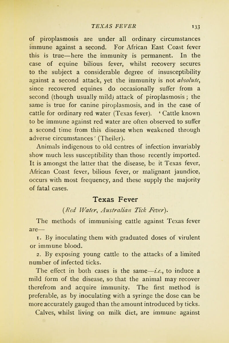 of piroplasmosis are under all ordinary circumstances immune against a second. For African East Coast fever this is true—here the immunity is permanent. In the case of equine bilious fever, whilst recovery secures to the subject a considerable degree of insusceptibility against a second attack, yet the immunity is not absolute, since recovered equines do occasionally suffer from a second (though usually mild; attack of piroplasmosis; the same is true for canine piroplasmosis, and in the case of cattle for ordinary red water (Texas fever). ' Cattle known to be immune against red water are often observed to suffer a second time from this disease when weakened through adverse circumstances' (Theiler). Animals indigenous to old centres of infection invariably show much less susceptibility than those recently imported. It is amongst the latter that the disease, be it Texas fever, African Coast fever, bilious fever, or malignant jaundice, occurs with most frequency, and these supply the majority of fatal cases. Texas Fever (Red Water, Australian Tick Fever). The methods of immunising cattle against Texas fever are— 1. By inoculating them with graduated doses of virulent or immune blood. 2. By exposing young cattle to the attacks of a limited number of infected ticks. The effect in both cases is the same—i.e., to induce a mild form of the disease, so that the animal may recover therefrom and acquire immunity. The first method is preferable, as by inoculating with a syringe the dose can be more accurately gauged than the amount introduced by ticks. Calves, whilst living on milk diet, are immune against