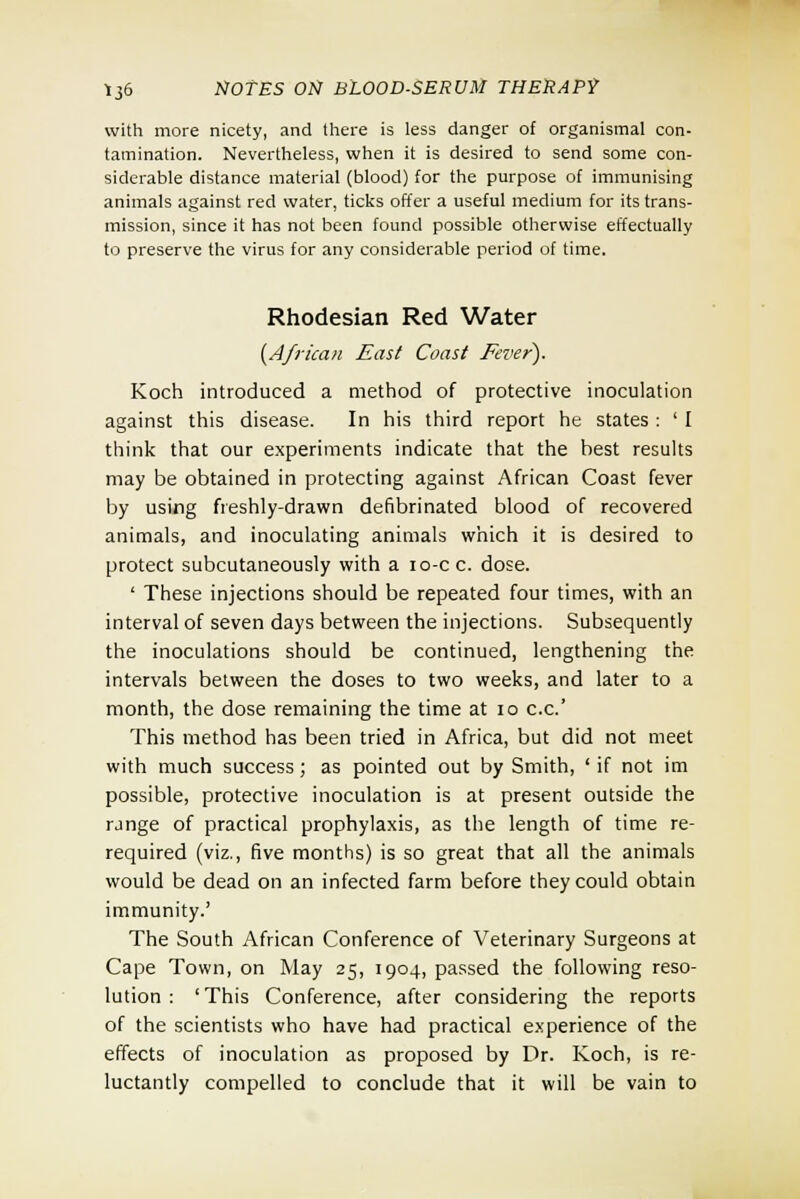 with more nicety, and there is less danger of organismal con- tamination. Nevertheless, when it is desired to send some con- siderable distance material (blood) for the purpose of immunising animals against red water, ticks offer a useful medium for its trans- mission, since it has not been found possible otherwise effectually to preserve the virus for any considerable period of time. Rhodesian Red Water {African East Coast Fever). Koch introduced a method of protective inoculation against this disease. In his third report he states : ' I think that our experiments indicate that the best results may be obtained in protecting against African Coast fever by using freshly-drawn defibrinated blood of recovered animals, and inoculating animals which it is desired to protect subcutaneously with a io-cc. dose. ' These injections should be repeated four times, with an interval of seven days between the injections. Subsequently the inoculations should be continued, lengthening the intervals between the doses to two weeks, and later to a month, the dose remaining the time at 10 c.c.' This method has been tried in Africa, but did not meet with much success; as pointed out by Smith, ' if not im possible, protective inoculation is at present outside the range of practical prophylaxis, as the length of time re- required (viz., five months) is so great that all the animals would be dead on an infected farm before they could obtain immunity.' The South African Conference of Veterinary Surgeons at Cape Town, on May 25, 1904, passed the following reso- lution : 'This Conference, after considering the reports of the scientists who have had practical experience of the effects of inoculation as proposed by Dr. Koch, is re- luctantly compelled to conclude that it will be vain to