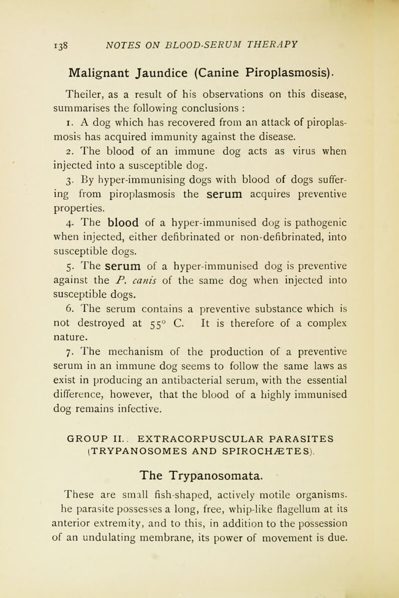 Malignant Jaundice (Canine Piroplasmosis). Theiler, as a result of his observations on this disease, summarises the following conclusions : i. A dog which has recovered from an attack of piroplas- mosis has acquired immunity against the disease. 2. The blood of an immune dog acts as virus when injected into a susceptible dog. 3. By hyper-immunising dogs with blood of dogs suffer- ing from piroplasmosis the serum acquires preventive properties. 4. The blood of a hyper-immunised dog is pathogenic when injected, either defibrinated or non-defibrinated, into susceptible dogs. 5. The serum of a hyper-immunised dog is preventive against the P. cam's of the same dog when injected into susceptible dogs. 6. The serum contains a preventive substance which is not destroyed at 550 C. It is therefore of a complex nature. 7. The mechanism of the production of a preventive serum in an immune dog seems to follow the same laws as exist in producing an antibacterial serum, with the essential difference, however, that the blood of a highly immunised dog remains infective. GROUP II.. EXTRACORPUSCULAR PARASITES (TRYPANOSOMES AND SPIROCHETES). The Trypanosomata. These are small fish-shaped, actively motile organisms. he parasite possesses a long, free, whip-like flagellum at its anterior extremity, and to this, in addition to the possession of an undulating membrane, its power of movement is due.