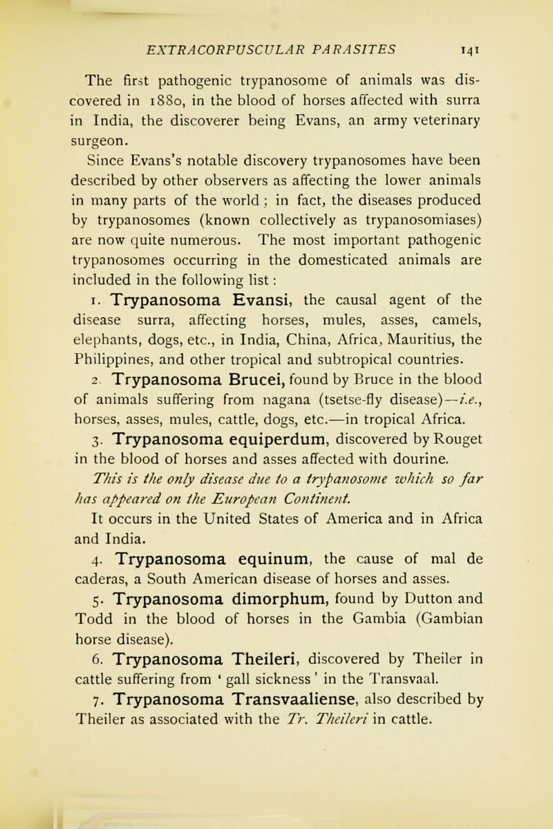 The first pathogenic trypanosome of animals was dis- covered in 1880, in the blood of horses affected with surra in India, the discoverer being Evans, an army veterinary surgeon. Since Evans's notable discovery trypanosomes have been described by other observers as affecting the lower animals in many parts of the world ; in fact, the diseases produced by trypanosomes (known collectively as trypanosomiases) are now quite numerous. The most important pathogenic trypanosomes occurring in the domesticated animals are included in the following list: 1. Trypanosoma Evansi, the causal agent of the disease surra, affecting horses, mules, asses, camels, elephants, dogs, etc., in India, China, Africa, Mauritius, the Philippines, and other tropical and subtropical countries. 2. Trypanosoma Brucei, found by Bruce in the blood of animals suffering from nagana (tsetse-fly disease)—i.e., horses, asses, mules, cattle, dogs, etc.—in tropical Africa. 3. Trypanosoma equiperdum, discovered byRouget in the blood of horses and asses affected with dourine. This is the only disease due to a trypanosome which so far has appeared on the European Continent. It occurs in the United States of America and in Africa and India. 4. Trypanosoma equinum, the cause of mal de caderas, a South American disease of horses and asses. 5. Trypanosoma dimorphum, found by Dutton and Todd in the blood of horses in the Gambia (Gambian horse disease). 6. Trypanosoma Theileri, discovered by Theiler in cattle suffering from ' gall sickness ' in the Transvaal. 7. Trypanosoma Transvaaliense, also described by Theiler as associated with the Tr. Theileri in cattle.