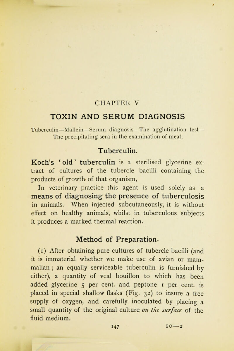 CHAPTER V TOXIN AND SERUM DIAGNOSIS Tuberculin—Mallein—Serum diagnosis—The agglutination test— The precipitating sera in the examination of meat. Tuberculin. Koch's ' old ' tuberculin is a sterilised glycerine ex- tract of cultures of the tubercle bacilli containing the products of growth of that organism. In veterinary practice this agent is used solely as a means of diagnosing the presence of tuberculosis in animals. When injected subcutaneously, it is without effect on healthy animals, whilst in tuberculous subjects it produces a marked thermal reaction. Method of Preparation. (i) After obtaining pure cultures of tubercle bacilli (and it is immaterial whether we make use of avian or mam- malian ; an equally serviceable tuberculin is furnished by either), a quantity of veal bouillon to which has been added glycerine 5 per cent, and peptone t per cent, is placed in special shallow flasks (Fig. 32) to insure a free supply of oxygen, and carefully inoculated by placing a small quantity of the original culture on the surface of the fluid medium.