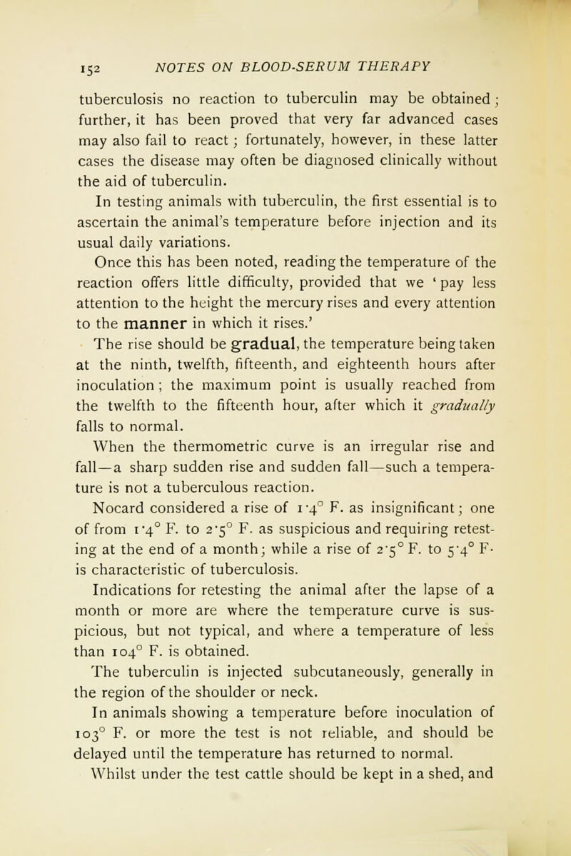 tuberculosis no reaction to tuberculin may be obtained ; further, it has been proved that very far advanced cases may also fail to react; fortunately, however, in these latter cases the disease may often be diagnosed clinically without the aid of tuberculin. In testing animals with tuberculin, the first essential is to ascertain the animal's temperature before injection and its usual daily variations. Once this has been noted, reading the temperature of the reaction offers little difficulty, provided that we ' pay less attention to the height the mercury rises and every attention to the manner in which it rises.' The rise should be gradual, the temperature being taken at the ninth, twelfth, fifteenth, and eighteenth hours after inoculation ; the maximum point is usually reached from the twelfth to the fifteenth hour, after which it gradually falls to normal. When the thermometric curve is an irregular rise and fall—a sharp sudden rise and sudden fall—such a tempera- ture is not a tuberculous reaction. Nocard considered a rise of i'4° F. as insignificant; one of from i 4° F. to 2-5° F. as suspicious and requiring retest- ing at the end of a month; while a rise of 2'5° F. to 5'4° F- is characteristic of tuberculosis. Indications for retesting the animal after the lapse of a month or more are where the temperature curve is sus- picious, but not typical, and where a temperature of less than 1040 F. is obtained. The tuberculin is injected subcutaneously, generally in the region of the shoulder or neck. In animals showing a temperature before inoculation of 1030 F. or more the test is not reliable, and should be delayed until the temperature has returned to normal. Whilst under the test cattle should be kept in a shed, and