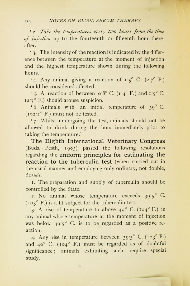 ' 2. Take the temperatures ei<ery two hours from the time of injection up to the fourteenth or fifteenth hour there- after. ' 3. The intensity of the reaction is indicated by the differ- ence between the temperature at the moment of injection and the highest temperature shown during the following hours. '4. Any animal giving a reaction of 1/50 C. (270 F.) should be considered affected. • 5. A reaction of between o'8° C. (1-4° F.) and 1-5° C. (2'7° F.) should arouse suspicion. ' 6. Animals with an initial temperature of 39° C. (i02'2° F.) must not be tested. ' 7. Whilst undergoing the test, animals should not be allowed to drink during the hour immediately prior to taking the temperature.' The Eighth International Veterinary Congress (Buda Pesth, 1905) passed the following resolutions regarding the uniform principles for estimating the reaction to the tuberculin test (when carried out in the usual manner and employing only ordinary, not double, doses): 1. The preparation and supply of tuberculin should be controlled by the State. 2. No animal whose temperature exceeds 395° C. (1030 F.) is a fit subject for the tuberculin test. 3. A rise of temperature to above 400 C. (1040 F.) in any animal whose temperature at the moment of injection was below 39-5 C. is to be regarded as a positive re- action. 4. Any rise in temperature between 39'5° C. (1030 F.) and 400 C. (1040 F.) must be regarded as of doubtful significance; animals exhibiting such require special study.