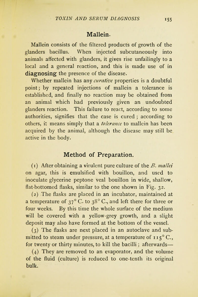 Mallein. Mallein consists of the filtered products of growth of the glanders bacillus. When injected subcutaneously into animals affected with glanders, it gives rise unfailingly to a local and a general reaction, and this is made use of in diagnosing the presence of the disease. Whether mallein has any curative properties is a doubtful point; by repeated injections of mallein a tolerance is established, and finally no reaction may be obtained from an animal which had previously given an undoubted glanders reaction. This failure to react, according to some authorities, signifies that the case is cured ; according to others, it means simply that a tolerance to mallein has been acquired by the animal, although the disease may still be active in the body. Method of Preparation. (1) After obtaining a virulent pure culture of the B. mallei on agar, this is emulsified with bouillon, and used to inoculate glycerine peptone veal bouillon in wide, shallow, flat-bottomed flasks, similar to the one shown in Fig. 32. (2) The flasks are placed in an incubator, maintained at a temperature of 370 C. to 380 C, and left there for three or four weeks. By this time the whole surface of the medium will be covered with a yellow-grey growth, and a slight deposit may also have formed at the bottom of the vessel. (3) The flasks are next placed in an autoclave and sub- mitted to steam under pressure, at a temperature of 115° C, for twenty or thirty minutes, to kill the bacilli; afterwards—■ (4) They are removed to an evaporator, and the volume of the fluid (culture) is reduced to one-tenth its original bulk.