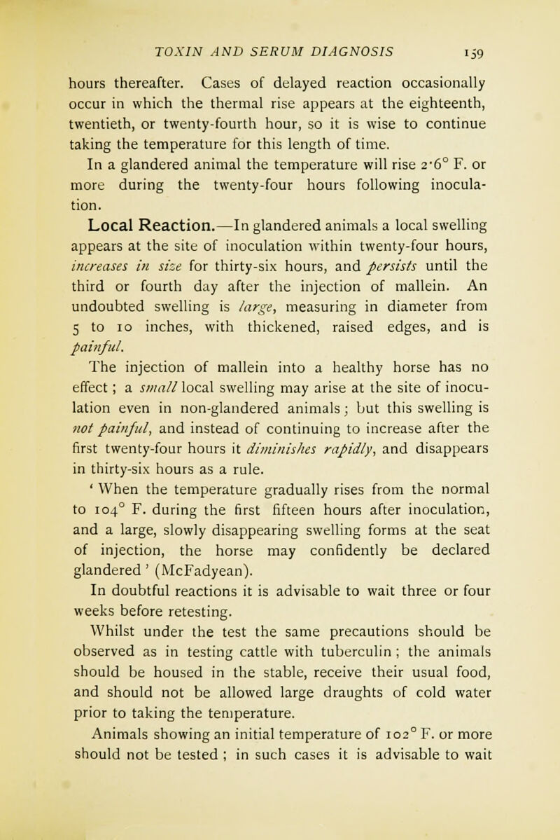 hours thereafter. Cases of delayed reaction occasionally occur in which the thermal rise appears at the eighteenth, twentieth, or twenty-fourth hour, so it is wise to continue taking the temperature for this length of time. In a glandered animal the temperature will rise 2*6° F. or more during the twenty-four hours following inocula- tion. Local Reaction.—In glandered animals a local swelling appears at the site of inoculation within twenty-four hours, increases in size for thirty-six hours, and persists until the third or fourth day after the injection of mallein. An undoubted swelling is large, measuring in diameter from 5 to 10 inches, with thickened, raised edges, and is painful. The injection of mallein into a healthy horse has no effect ; a small local swelling may arise at the site of inocu- lation even in non-glandered animals; but this swelling is not painful, and instead of continuing to increase after the first twenty-four hours it diminishes rapidly, and disappears in thirty-six hours as a rule. ' When the temperature gradually rises from the normal to 1040 F. during the first fifteen hours after inoculation, and a large, slowly disappearing swelling forms at the seat of injection, the horse may confidently be declared glandered ' (McFadyean). In doubtful reactions it is advisable to wait three or four weeks before retesting. Whilst under the test the same precautions should be observed as in testing cattle with tuberculin; the animals should be housed in the stable, receive their usual food, and should not be allowed large draughts of cold water prior to taking the temperature. Animals showing an initial temperature of 1020 F. or more should not be tested ; in such cases it is advisable to wait