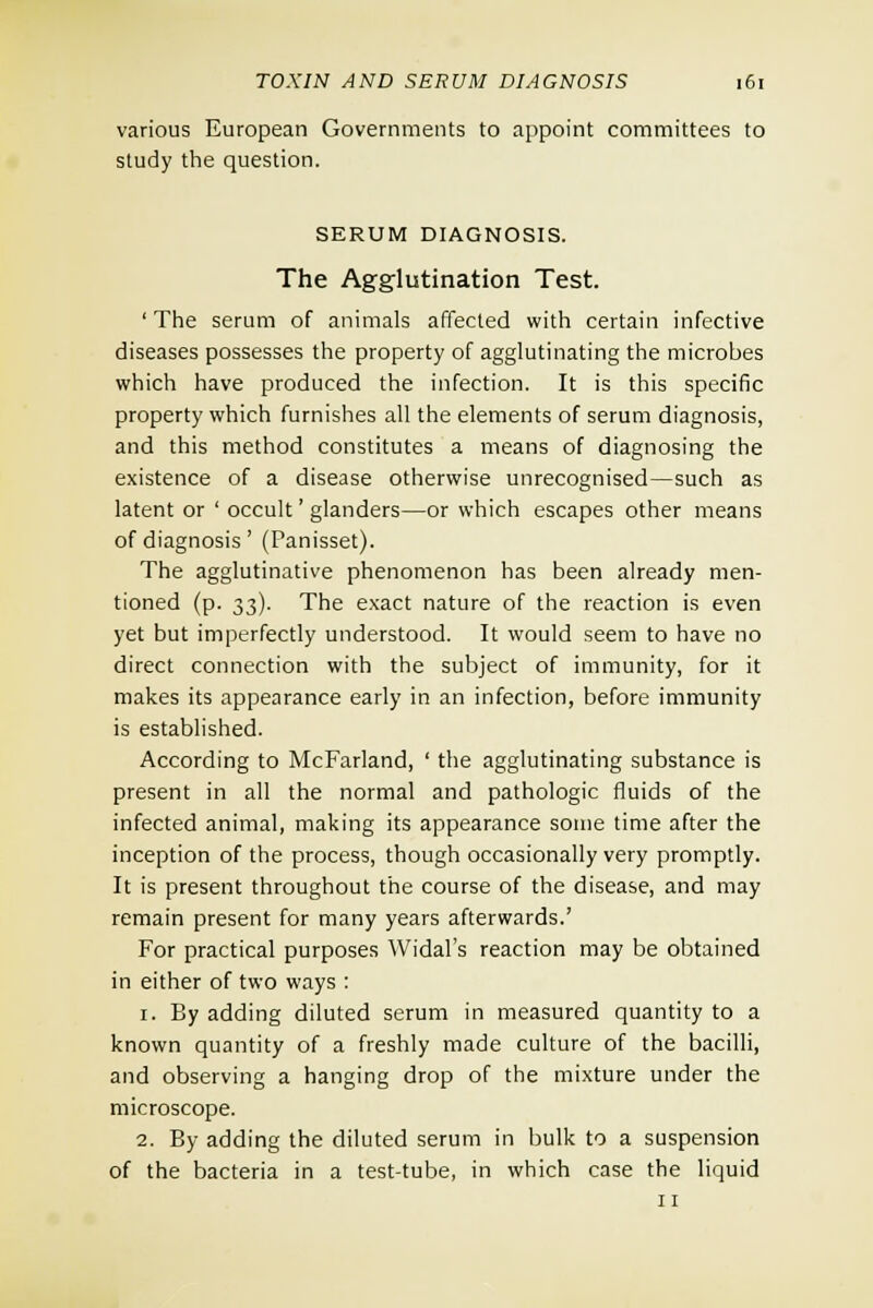 various European Governments to appoint committees to study the question. SERUM DIAGNOSIS. The Agglutination Test. ' The serum of animals affected with certain infective diseases possesses the property of agglutinating the microbes which have produced the infection. It is this specific property which furnishes all the elements of serum diagnosis, and this method constitutes a means of diagnosing the existence of a disease otherwise unrecognised—such as latent or ' occult' glanders—or which escapes other means of diagnosis' (Panisset). The agglutinative phenomenon has been already men- tioned (p. 33). The exact nature of the reaction is even yet but imperfectly understood. It would seem to have no direct connection with the subject of immunity, for it makes its appearance early in an infection, before immunity is established. According to McFarland, ' the agglutinating substance is present in all the normal and pathologic fluids of the infected animal, making its appearance some time after the inception of the process, though occasionally very promptly. It is present throughout the course of the disease, and may remain present for many years afterwards.' For practical purposes Widal's reaction may be obtained in either of two ways : 1. By adding diluted serum in measured quantity to a known quantity of a freshly made culture of the bacilli, and observing a hanging drop of the mixture under the microscope. 2. By adding the diluted serum in bulk to a suspension of the bacteria in a test-tube, in which case the liquid 11