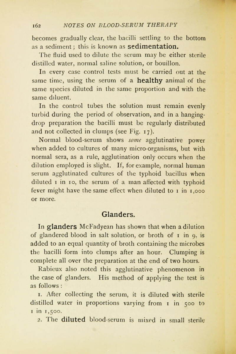 becomes gradually clear, the bacilli settling to the bottom as a sediment; this is known as sedimentation. The fluid used to dilute the serum may be either sterile distilled water, normal saline solution, or bouillon. In every case control tests must be carried out at the same time, using the serum of a healthy animal of the same species diluted in the same proportion and with the same diluent. In the control tubes the solution must remain evenly turbid during the period of observation, and in a hanging- drop preparation the bacilli must be regularly distributed and not collected in clumps (see Fig. 17). Normal blood-serum shows some agglutinative power when added to cultures of many micro-organisms, but with normal sera, as a rule, agglutination only occurs when the dilution employed is slight. If, for example, normal human serum agglutinated cultures of the typhoid bacillus when diluted 1 in 10, the serum of a man affected with typhoid fever might have the same effect when diluted to 1 in 1,000 or more. Glanders. In glanders McFadyean has shown that when a dilution of glandered blood in salt solution, or broth of 1 in 9, is added to an equal quantity of broth containing the microbes the bacilli form into clumps after an hour. Clumping is complete all over the preparation at the end of two hours. Rabieux also noted this agglutinative phenomenon in the case of glanders. His method of applying the test is as follows : 1. After collecting the serum, it is diluted with sterile distilled water in proportions varying from 1 in 500 to 1 in 1,500. 2. The diluted blood-serum is mixed in small sterile