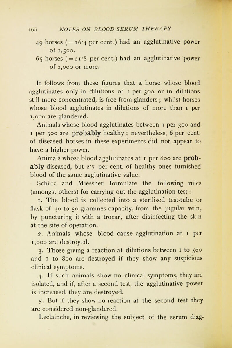 49 horses (= 164 per cent.) had an agglutinative power of 1,500. 65 horses (=2i'8 per cent.) had an agglutinative power of 2,000 or more. It follows from these figures that a horse whose blood agglutinates only in dilutions of 1 per 300, or in dilutions still more concentrated, is free from glanders; whilst horses whose blood agglutinates in dilutions of more than 1 per 1,000 are glandered. Animals whose blood agglutinates between t per 300 and 1 per 500 are probably healthy ; nevertheless, 6 per cent, of diseased horses in these experiments did not appear to have a higher power. Animals whose blood agglutinates at 1 per 800 are prob- ably diseased, but 27 per cent, of healthy ones furnished blood of the same agglutinative value. Schiitz and Miessner formulate the following rules (amongst others) for carrying out the agglutination test: 1. The blood is collected into a sterilised test-tube or flask of 30 to 50 grammes capacity, from the jugular vein, by puncturing it with a trocar, after disinfecting the skin at the site of operation. 2. Animals whose blood cause agglutination at 1 per 1,000 are destroyed. 3. Those giving a reaction at dilutions between 1 to 500 and 1 to 800 are destroyed if they show any suspicious clinical symptoms. 4. If such animals show no clinical symptoms, they are isolated, and if, after a second test, the agglutinative power is increased, they are destroyed. 5. But if they show no reaction at the second test they are considered non-glandered. Leclainche, in reviewing the subject of the serum diag-
