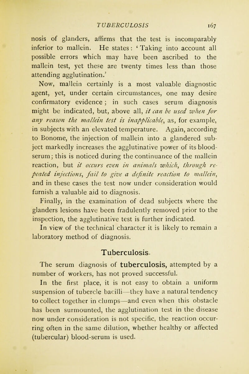 nosis of glanders, affirms that the test is incomparably inferior to mallein. He states : ' Taking into account all possible errors which may have been ascribed to the mallein test, yet these are twenty times less than those attending agglutination.' Now, mallein certainly is a most valuable diagnostic agent, yet, under certain circumstances, one may desire confirmatory evidence ; in such cases serum diagnosis might be indicated, but, above all, it can be used when for any reason the mallein test is inapplicable, as, for example, in subjects with an elevated temperature. Again, according to Bonome, the injection of mallein into a glandered sub- ject markedly increases the agglutinative power of its blood- serum; this is noticed during the continuance of the mallein reaction, but it occurs even in animals which, through re- peated injections, fail to give a definite reaction to mallein, and in these cases the test now under consideration would furnish a valuable aid to diagnosis. Finally, in the examination of dead subjects where the glanders lesions have been fradulently removed prior to the inspection, the agglutinative test is further indicated. In view of the technical character it is likely to remain a laboratory method of diagnosis. Tuberculosis. The serum diagnosis of tuberculosis, attempted by a number of workers, has not proved successful. In the first place, it is not easy to obtain a uniform suspension of tubercle bacilli—they have a natural tendency to collect together in clumps—and even when this obstacle has been surmounted, the agglutination test in the disease now under consideration is not specific, the reaction occur- ring often in the same dilution, whether healthy or affected (tubercular) blood-serum is used.