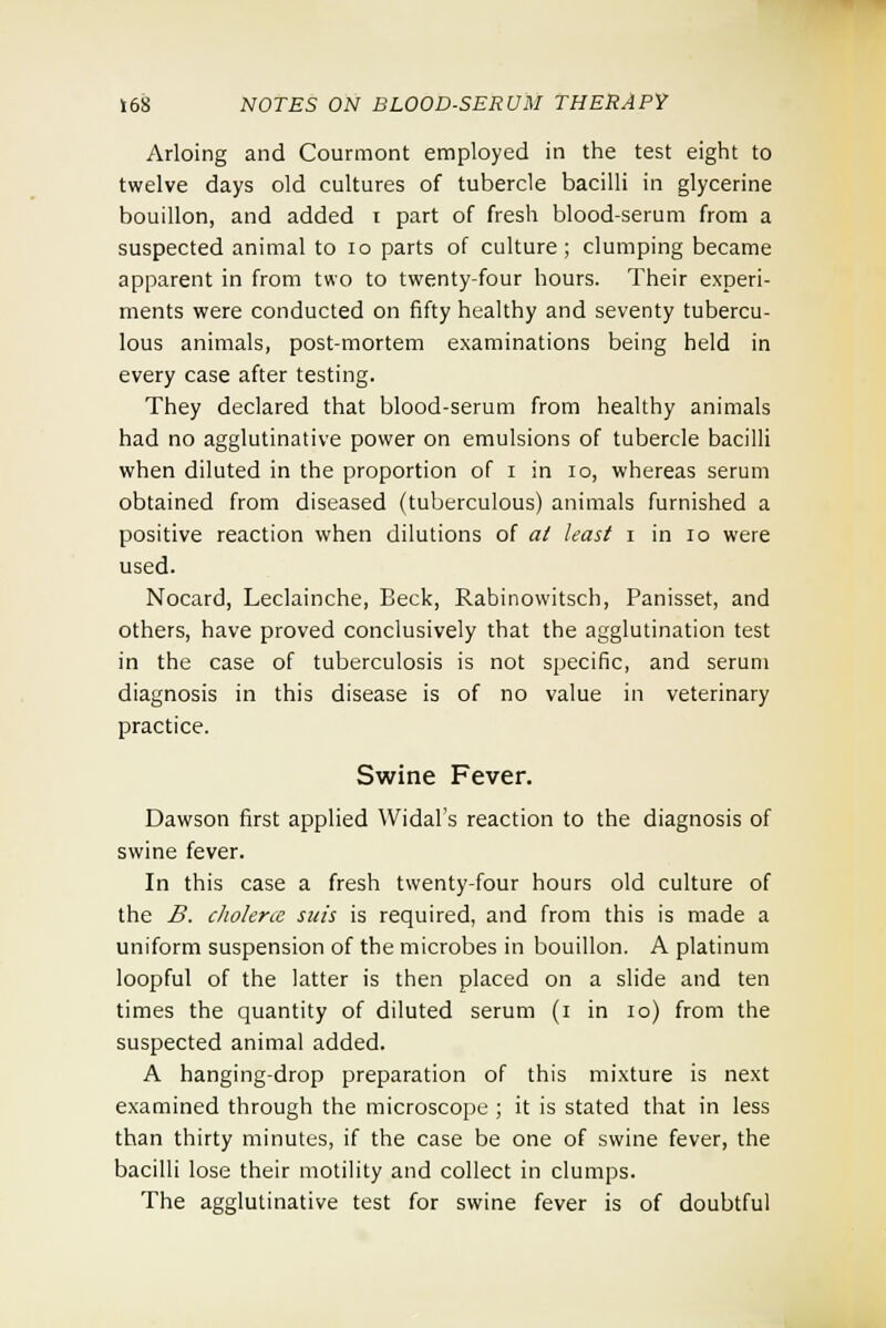 Arloing and Courmont employed in the test eight to twelve days old cultures of tubercle bacilli in glycerine bouillon, and added i part of fresh blood-serum from a suspected animal to 10 parts of culture; clumping became apparent in from two to twenty-four hours. Their experi- ments were conducted on fifty healthy and seventy tubercu- lous animals, post-mortem examinations being held in every case after testing. They declared that blood-serum from healthy animals had no agglutinative power on emulsions of tubercle bacilli when diluted in the proportion of i in 10, whereas serum obtained from diseased (tuberculous) animals furnished a positive reaction when dilutions of at least i in 10 were used. Nocard, Leclainche, Beck, Rabinowitsch, Panisset, and others, have proved conclusively that the agglutination test in the case of tuberculosis is not specific, and serum diagnosis in this disease is of no value in veterinary practice. Swine Fever. Dawson first applied Widal's reaction to the diagnosis of swine fever. In this case a fresh twenty-four hours old culture of the B. chohrce suis is required, and from this is made a uniform suspension of the microbes in bouillon. A platinum loopful of the latter is then placed on a slide and ten times the quantity of diluted serum (i in 10) from the suspected animal added. A hanging-drop preparation of this mixture is next examined through the microscope ; it is stated that in less than thirty minutes, if the case be one of swine fever, the bacilli lose their motility and collect in clumps. The agglutinative test for swine fever is of doubtful