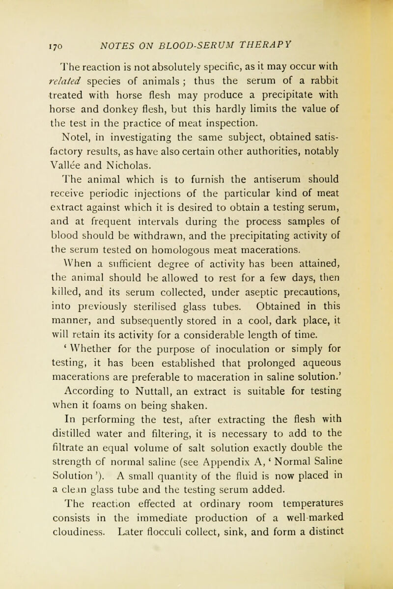 The reaction is not absolutely specific, as it may occur with related species of animals ; thus the serum of a rabbit treated with horse flesh may produce a precipitate with horse and donkey flesh, but this hardly limits the value of the test in the practice of meat inspection. Notel, in investigating the same subject, obtained satis- factory results, as have also certain other authorities, notably Vallee and Nicholas. The animal which is to furnish the antiserum should receive periodic injections of the particular kind of meat extract against which it is desired to obtain a testing serum, and at frequent intervals during the process samples of blood should be withdrawn, and the precipitating activity of the serum tested on homologous meat macerations. When a sufficient degree of activity has been attained, the animal should be allowed to rest for a few days, then killed, and its serum collected, under aseptic precautions, into pieviously sterilised glass tubes. Obtained in this manner, and subsequently stored in a cool, dark place, it will retain its activity for a considerable length of time. ' Whether for the purpose of inoculation or simply for testing, it has been established that prolonged aqueous macerations are preferable to maceration in saline solution.' According to Nuttall, an extract is suitable for testing when it foams on being shaken. In performing the test, after extracting the flesh with distilled water and filtering, it is necessary to add to the filtrate an equal volume of salt solution exactly double the strength of normal saline (see Appendix A,' Normal Saline Solution'). A small quantity of the fluid is now placed in a clean glass tube and the testing serum added. The reaction effected at ordinary room temperatures consists in the immediate production of a well-marked cloudiness. Later flocculi collect, sink, and form a distinct