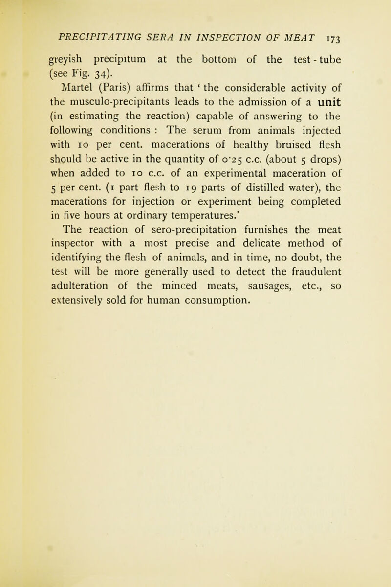 greyish precipitum at the bottom of the test - tube (see Fig. 34). Martel (Paris) affirms that ' the considerable activity of the musculo-precipitants leads to the admission of a unit (in estimating the reaction) capable of answering to the following conditions : The serum from animals injected with 10 per cent, macerations of healthy bruised flesh should be active in the quantity of o-2 5 c.c. (about 5 drops) when added to 10 c.c. of an experimental maceration of 5 per cent. (1 part flesh to 19 parts of distilled water), the macerations for injection or experiment being completed in five hours at ordinary temperatures.' The reaction of sero-precipitation furnishes the meat inspector with a most precise and delicate method of identifying the flesh of animals, and in time, no doubt, the test will be more generally used to detect the fraudulent adulteration of the minced meats, sausages, etc., so extensively sold for human consumption.