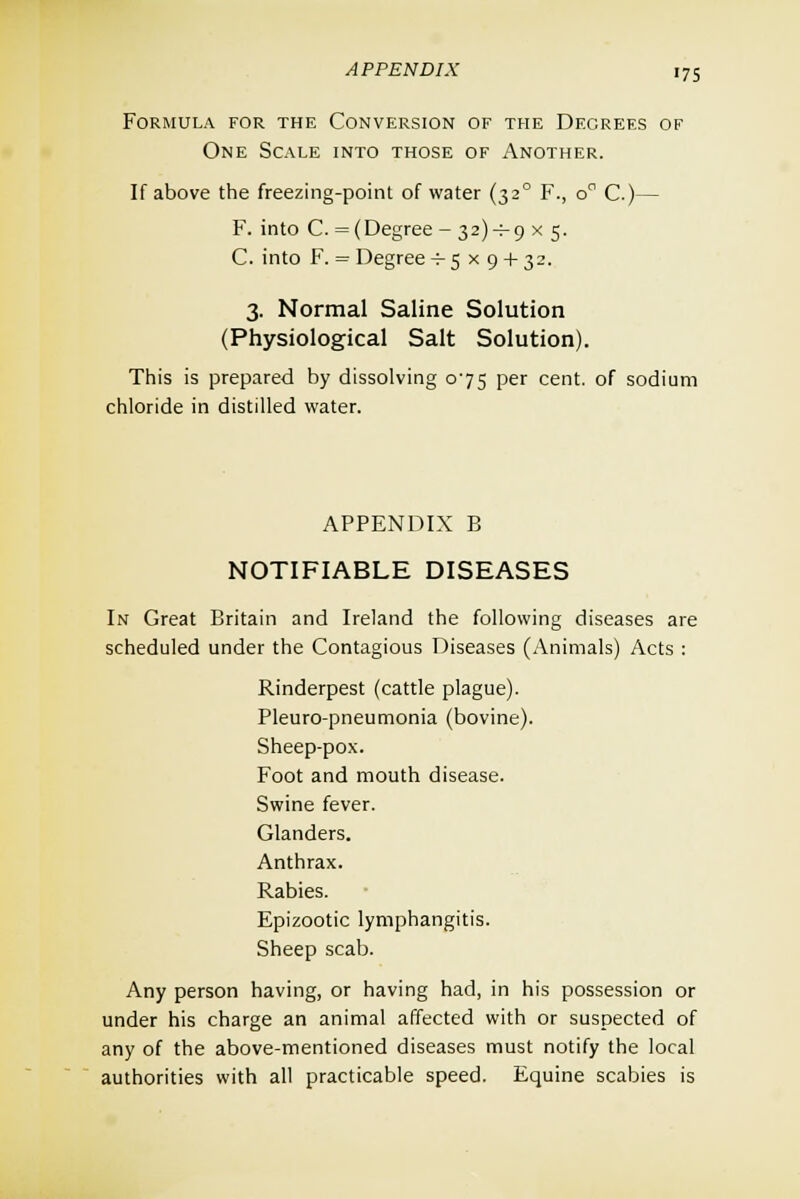 Formula for the Conversion of the Decrefs of One Scale into those of Another. If above the freezing-point of water (320 F., oa C.)— F. into C. = (Degree - 32)^9 x 5. C. into F. = Degree -^5x9 + 32. 3. Normal Saline Solution (Physiological Salt Solution). This is prepared by dissolving 075 per cent, of sodium chloride in distilled water. APPENDIX B NOTIFIABLE DISEASES In Great Britain and Ireland the following diseases are scheduled under the Contagious Diseases (Animals) Acts : Rinderpest (cattle plague). Pleuro-pneumonia (bovine). Sheep-pox. Foot and mouth disease. Swine fever. Glanders. Anthrax. Rabies. Epizootic lymphangitis. Sheep scab. Any person having, or having had, in his possession or under his charge an animal affected with or suspected of any of the above-mentioned diseases must notify the local authorities with all practicable speed. Equine scabies is