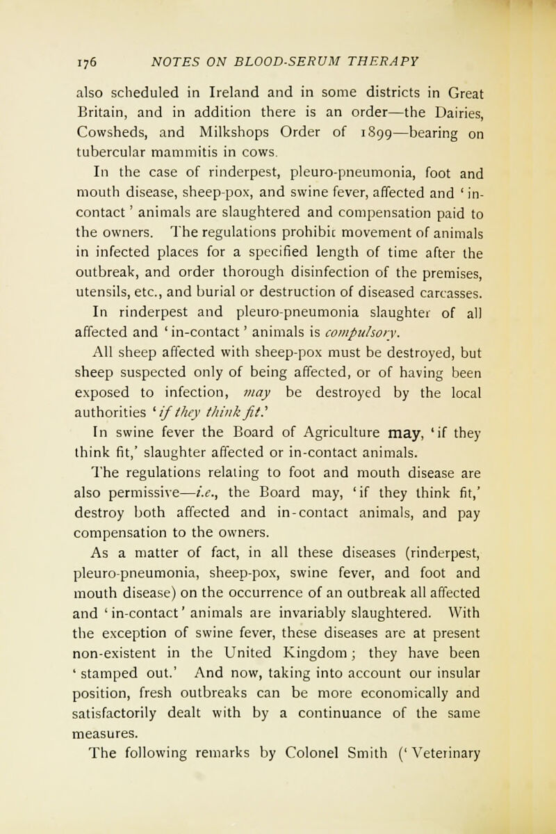 also scheduled in Ireland and in some districts in Great Britain, and in addition there is an order—the Dairies, Cowsheds, and Milkshops Order of 1899—bearing on tubercular mammitis in cows. In the case of rinderpest, pleuro-pneumonia, foot and mouth disease, sheep-pox, and swine fever, affected and ' in- contact ' animals are slaughtered and compensation paid to the owners. The regulations prohibit movement of animals in infected places for a specified length of time after the outbreak, and order thorough disinfection of the premises, utensils, etc., and burial or destruction of diseased carcasses. In rinderpest and pleuro-pneumonia slaughter of all affected and ' in-contact' animals is compulsory. All sheep affected with sheep-pox must be destroyed, but sheep suspected only of being affected, or of having been exposed to infection, may be destroyed by the local authorities 'ifthey think fit..' In swine fever the Board of Agriculture may, 'if they think fit,' slaughter affected or in-contact animals. The regulations relating to foot and mouth disease are also permissive—i.e., the Board may, 'if they think fit,' destroy both affected and in-contact animals, and pay compensation to the owners. As a matter of fact, in all these diseases (rinderpest, pleuro-pneumonia, sheep-pox, swine fever, and foot and mouth disease) on the occurrence of an outbreak all affected and 'in-contact' animals are invariably slaughtered. With the exception of swine fever, these diseases are at present non-existent in the United Kingdom; they have been ' stamped out.' And now, taking into account our insular position, fresh outbreaks can be more economically and satisfactorily dealt with by a continuance of the same measures. The following remarks by Colonel Smith (' Veterinary