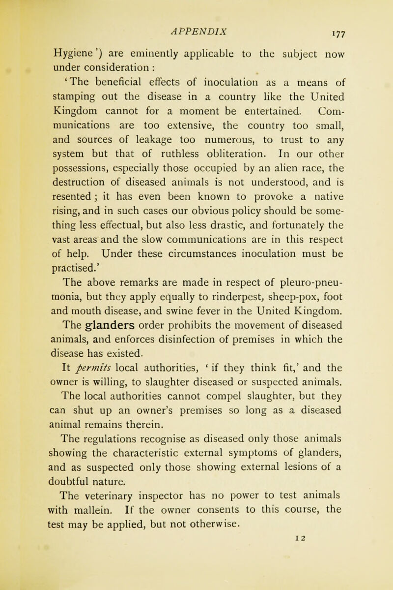 Hygiene') are eminently applicable to the subject now under consideration : 'The beneficial effects of inoculation as a means of stamping out the disease in a country like the United Kingdom cannot for a moment be entertained. Com- munications are too extensive, the country too small, and sources of leakage too numerous, to trust to any system but that of ruthless obliteration. In our other possessions, especially those occupied by an alien race, the destruction of diseased animals is not understood, and is resented; it has even been known to provoke a native rising, and in such cases our obvious policy should be some- thing less effectual, but also less drastic, and fortunately the vast areas and the slow communications are in this respect of help. Under these circumstances inoculation must be practised.' The above remarks are made in respect of pleuro-pneu- monia, but they apply equally to rinderpest, sheep-pox, foot and mouth disease, and swine fever in the United Kingdom. The glanders order prohibits the movement of diseased animals, and enforces disinfection of premises in which the disease has existed. It permits local authorities, ' if they think fit,' and the owner is willing, to slaughter diseased or suspected animals. The local authorities cannot compel slaughter, but they can shut up an owner's premises so long as a diseased animal remains therein. The regulations recognise as diseased only those animals showing the characteristic external symptoms of glanders, and as suspected only those showing external lesions of a doubtful nature. The veterinary inspector has no power to test animals with mallein. If the owner consents to this course, the test may be applied, but not otherwise.
